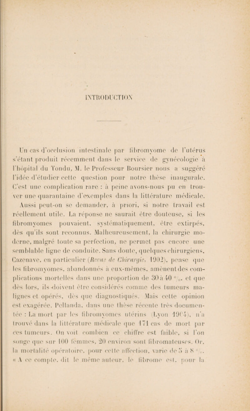 INTRODUCTION Un cas d'occlusion intestinale par fibromyome de l'utérus s’étant produit récemment dans le service de gynécologie à l'hôpital du Tondu. M. le Professeur boursier nous a suggéré l*idéc d’éludier cette question pour notre thèse inaugurale. C’est une complication rare : à peine avons-nous pu en trou¬ ver une quarantaine d'exemples dans la littérature médicale. Aussi peut-on se demander, à priori, si notre travail est réellement utile. La réponse ne saurait être douteuse, si les fibromyomes pouvaient, systématiquement, être extirpés, dès qu’ils sont reconnus. Malheureusement, la chirurgie mo¬ derne, malgré toute sa perfection, ne permet pas encore une semblable ligne de conduite. Sans doute, quelques chirurgiens, Cazenave. en particulier {Revue de Chirurgie, 1902). pense que les fibromyomes, abandonnés a eux-mêmes, amènent des com- plications mortelles dans une proportion de 30à40o,o. et que dès lors, ils-doivent être considérés comme des tumeurs ma¬ lignes et opérés, dès que diagnostiqués. Mais cette opinion est exagérée. Pellanda. dans une thèse récente très documen- tée : La mort par les fibromyomes utérins Lyon 1904), n’a trouvé dans la littérature médicale que 171 cas do mort par ces tumeurs. Un voit combien ce chiiïre est faible, si l’on songe (pie sur 100 femmes, 30 environ sont fibromateuses. Or. la mortalité opératoire, pour celle affection, varie de 3 a N,. «A ce compte, dit le même auteur, le fibrome est. pour la