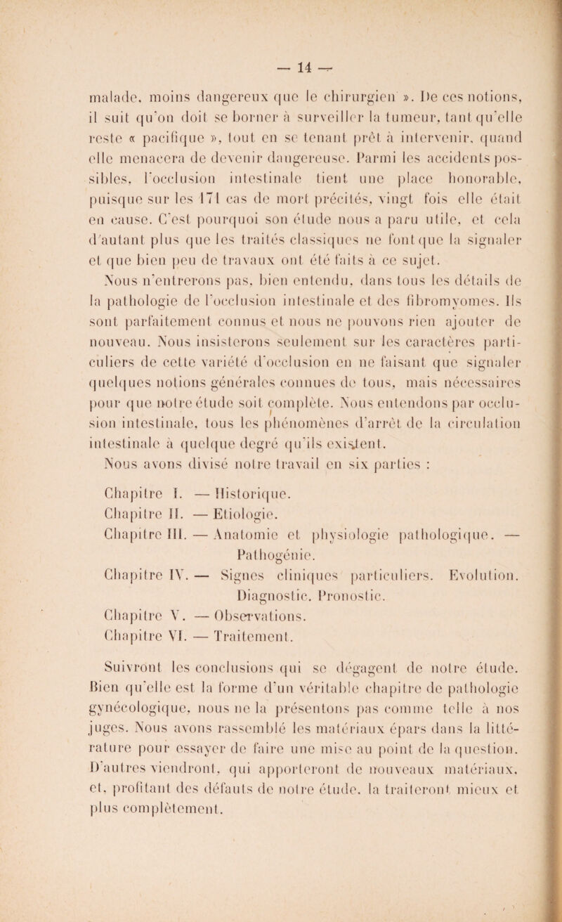 malade, moins dangereux que le chirurgien ». I)e ces notions, il suit qu’on doit se borner à surveiller la tumeur, tant qu’elle reste « pacifique », tout, en se tenant prêt à intervenir, quand elle menacera de devenir dangereuse. Parmi les accidents pos¬ sibles, l'occlusion intestinale tient une place honorable, puisque sur les 171 cas de mort précités, vingt fois elle était en cause. C’est pourquoi son élude nous a paru utile, et cela d'autant plus que les traités classiques ne font que la signaler et que bien peu de travaux ont été faits à ce sujet. Nous n’entrerons pas, bien entendu, dans tous les détails de la pathologie de l’occlusion intestinale et des fibromyomes. Ils sont parfaitement connus et nous ne pouvons rien ajouter de nouveau. Nous insisterons seulement sur les caractères parti¬ culiers de cette variété d'occlusion en ne faisant que signaler quelques notions générales connues de tous, mais nécessaires pour que notre étude soit complète. Nous entendons par occlu¬ sion intestinale, tous les phénomènes d’arrêt de la circulation intestinale à quelque degré qu’ils existent. Nous avons divisé notre travail en six parties : Chapitre 1. — Historique. Chapitre IL —Etiologie. Chapitre 111.—Anatomie et physiologie pathologique. — Pathogénie. Chapitre IV. — Signes cliniques particuliers. Evolution. Diagnostic. Pronostic. Chapitre Y. —Observations. Chapitre VI. — Traitement. Suivront les conclusions qui se dégagent de notre étude. Bien qu’elle est la forme d’un véritable chapitre de pathologie gynécologique, nous ne la présentons pas comme telle à nos juges. Nous avons rassemblé les matériaux épars dans la litté¬ rature pour essayer de faire une mise au point de la question. D’autres viendront, qui apporteront de nouveaux matériaux. et, profitant des défauts de noire étude, la traiteront mieux et plus complètement.