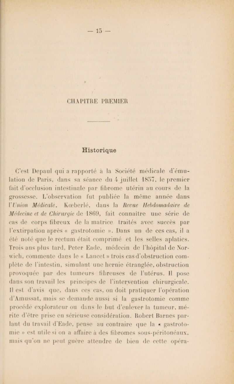— 13 CHAPITRE PREMIER Historique C'est Depaul qui a rapporté à la Société médicale d'ému¬ lation de Paris, dans sa séance du 4 juillet 1857, le premier fait d'occlusion intestinale par fibrome utérin au cours de la grossesse. L’observation fut publiée la même année dans U nion Médicale, Kœberlé. dans la Revue Hebdomadaire de Médecine et de Chirurgie de 1869, fait connaître une série de cas de corps fibreux de la matrice traités avec succès par l'extirpation après « gastrotomie ». Dans un de ces cas, il a été noté que le rectum était comprimé et les selles aplaties. Trois ans plus tard. Peter Eade, médecin de l'hôpital de Nor- wicli, commente dans le « Lancet » trois cas d'obstruction com¬ plète de l’intestin, simulant une hernie étranglée, obstruction provoquée par des tumeurs fibreuses de l’utérus. Il pose dans son travail les principes de l’intervention chirurgicale. Il est d’avis (pie, dans ces cas, on doit pratiquer l'opération d’Amussat. mais se demande aussi si la gastrotomie comme procédé explorateur ou dans le but d'enlever la tumeur, mé¬ rite d'être prise en sérieuse considération. Robert Rarncs par¬ lant du travail d Eade. pense au contraire (pie la « gastroto¬ mie » est utile si on a affaire à des fibromes sous-péritonéaux, mais qu’on ne peut guère attendre de bien de cette opéra-