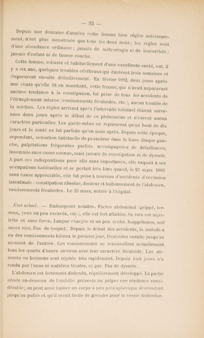 - 03 — opms une douza.ne d'années cette femme bien réglée antérieure- me.. . n est plus menstruée que tous les deux mois; les régies sont d une abondance ordmaire ; jamais de métrorragie ni de leucorrhée ■ jamais d’enfant ni de fausse couche. Cette femme, robuste et habituellement d’une excellente santé eut il y a six ans, quelques troubles cérébraux qui durèrent trois semaines et disparurent ensuite définitivement. En février 1882, deux jours après une chute qu’elle fit en marchant, cette femme, qui n’avait auparavant aucune tendance à la constipation, fut prise de tous les accidents de l'étranglement interne (vomissements fécaloides, etc.), aucun trouble de la miction, r.es règles arrivant après l’intervalle habituel étaient surve¬ nues deux jours après le début de ce phénomène et n'eurent aucun caractère particulier. Les garde-robes ne reparurent qu’au bout de dix jours et la santé ne fut parfaite qu’un mois après. Depuis cette époque cependant, sensation habituelle de pesanteur dans la fosse iliaque gau¬ che, palpitations fréquentes parfois accompagnées de défaillances; insommie sans cause connue, mais jamais de constipation ni de dysurie. A part cei indispositions pour elle sans importance, elle vaquait à ses occupations habituelles et se portait très bien quand, le 2.'t mars 1881! sans cause appréciable, elle fut prise à nouveau d’accidents d’occlusion intestinale : constipation absolue, douleur et ballonnement de l’abdomen, vomissements fécaloides. Le 23 mars, entrée à l’hôpital. Etat actuel. Embonpoint notable. Faciès abdominal grippé, ter¬ reux, yeux un peu excavés, etc.), elle est fort affaiblie. Sa voix est aigre¬ lette et sans force. Langue chargée et un peu sèche. Inappétence, soif assez vive. Pas de hoquet. Depuis le début des accidents, la malade a eu des vomissements bilieux le premier jour, fécaloides ensuite jusqu’au moment de l’entrée. Ces vomissements se renouvellent actuellement tous les quarts d’heure environ avec leur caractère fécaloïde. Les ali¬ ments ou boissons sont rejetés très rapidement. Depuis huit jours n’a rendu par l’anus ni matières fécales, ni gaz. Pas de dysurie. L’abdomen est fortement distendu, régulièrement développé. La partie située au-dessous de l’ombilic présente au palper une rénitence consi¬ dérable ; on peut ainsi limiter un corps à peu près sphérique descendant jusqu’au pubis et qu’il serait facile de prendre pour la vessie distendue.