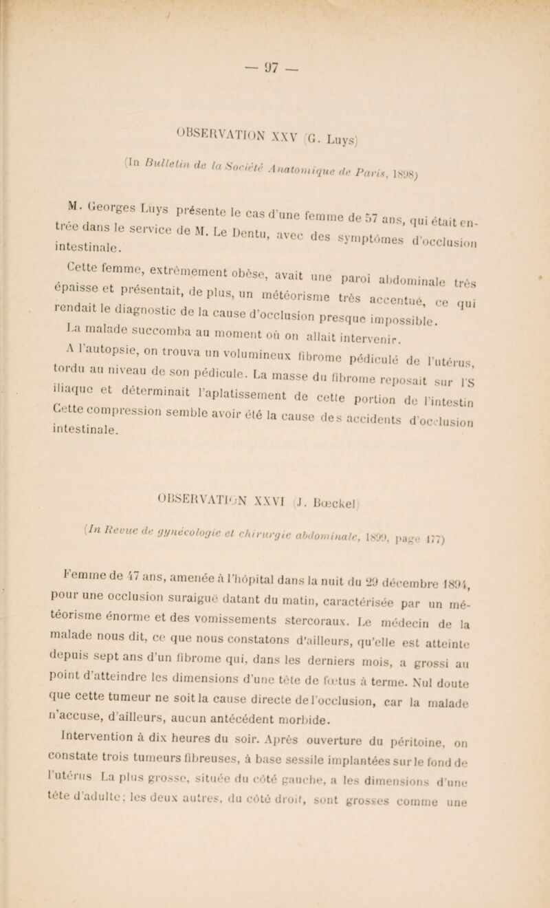 — 07 — OBSERVATION XXV G. Luys) !In Bulletin de la Société Anatomique de Pari,-. im> M. Georges Luys présente le cas d'une femme de 57 ans, qui était en- intestinale. >> avec des symptômes d'occlusion Cette femme, extrêmement obèse, avait une paroi abdominale très épaisse et présentait, de plus, un météorisme très accentué ce qui rendait le diagnostic de la cause d'occlusion presque impossible La malade succomba au moment où on allait intervenir A l'autopsie, on trouva un volumineux fibrome pédicule de l'utérus tordu au niveau de son pédicule. La masse du fibrome reposait sur fs |l.a„ue et déterminait .'aplatissement de cet.e portion de l'intestin Cette compression semble avoir élé la cause des accidents d'occlusion intestinale. OBSERVATION XXVI J. Buickel [In Revue de gynécologie el chirurgie abdominale, 1899, pag0 G7) I emme de 47 ans, amenée à l'hôpital dans la nuit du ‘«J décembre 1894, pour une occlusion suraigue datant du matin, caractérisée par un mé¬ téorisme énorme et des vomissements stercoraux. Le médecin de la malade nous dit, ce que nous constatons d'ailleurs, qu’elle est atteinte depuis sept ans d’un fibrome qui, dans les derniers mois, a grossi au point d’atteindre les dimensions d'une tète de Ictus à terme. Nul doute que cette tumeur ne soit la cause directe de l’occlusion, car la malade n accuse, d'ailleurs, aucun antécédent morbide. Intervention à dix heures du soir. Après ouverture du péritoine, on constate trois tumeurs fibreuses, à base sessile implantées sur le fond de 1 utérus La plus grosse, située du coté gauche, a les dimensions d’une tète d’adulte; les deux autres, du côté droit, sont grosses comme une