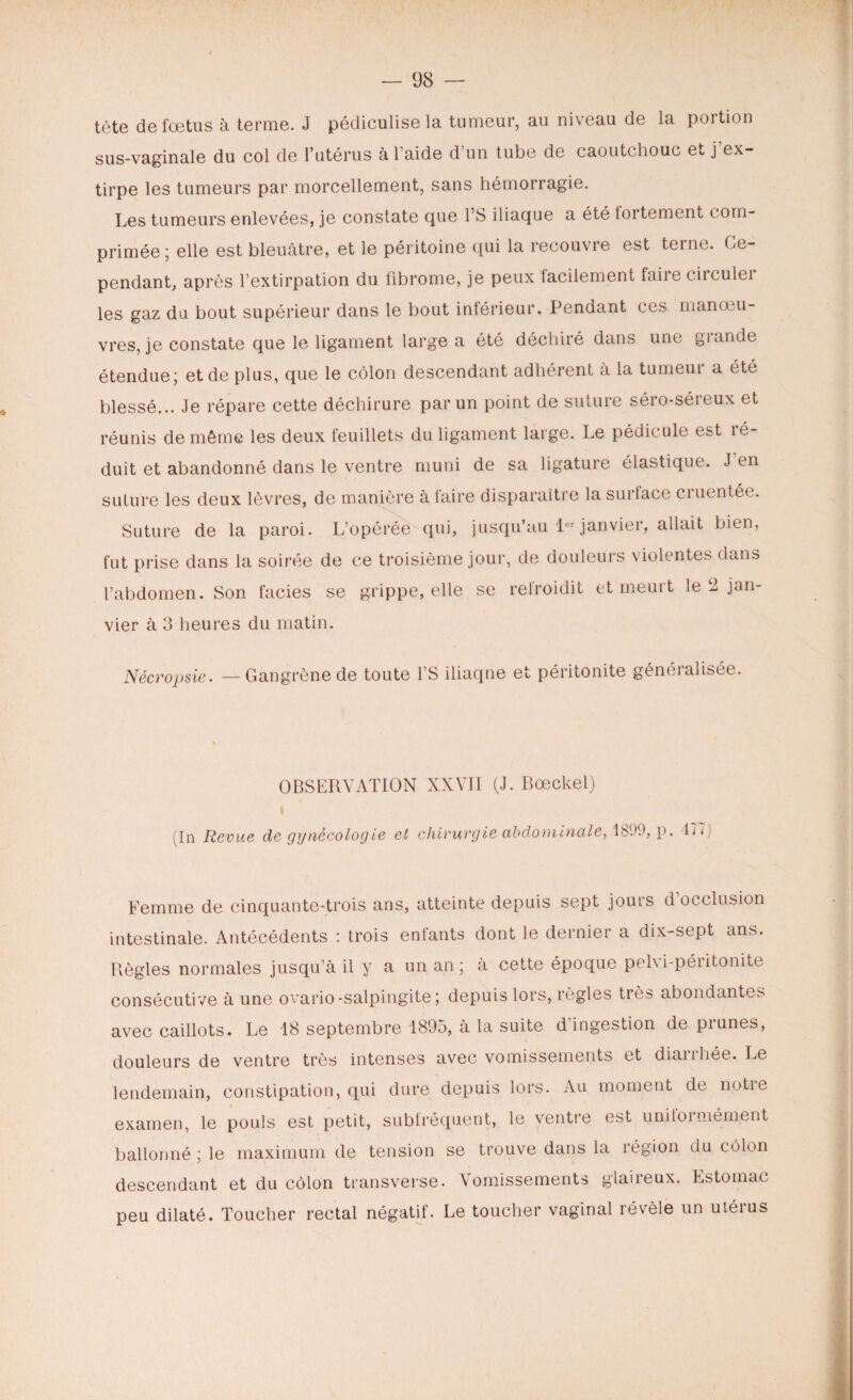 tète de fœtus à terme. J pédiculise la tumeur, au niveau de la portion sus-vaginale du col de l’utérus à l’aide d’un tube de caoutchouc et j’ex¬ tirpe les tumeurs par morcellement, sans hémorragie. Les tumeurs enlevées, je constate que l’S iliaque a été tortement com¬ primée ; elle est bleuâtre, et le péritoine qui la recouvre est terne. Ce¬ pendant, après l’extirpation du fibrome, je peux facilement faire circulei les gaz du bout supérieur dans le bout inférieur. Pendant ces manœu¬ vres, je constate que le ligament large a été déchiré dans une grande étendue; et de plus, que le côlon descendant adhérent à la tumeui a été blessé... Je répare cette déchirure par un point de suture séro-séreux et réunis de même les deux feuillets du ligament large. Le pédicule est ré¬ duit et abandonné dans le ventre muni de sa ligature élastique. J en suture les deux lèvres, de manière à faire disparaître la surlace cruentée. Suture de la paroi. L’opérée qui, jusqu’au 1er janvier, allait bien, fut prise dans la soirée de ce troisième jour, de douleurs violentes dans l’abdomen. Son faciès se grippe, elle se refroidit et meurt le 2 jan¬ vier à 3 heures du matin. Nécropsie. Gangrène de toute l’S iliaqne et péritonite généralisée. OBSERVATION XXVII (J. Bœckel) i (In Revue de gynécologie et chirurgie abdominale, 1899, p. 177) Femme de cinquante-trois ans, atteinte depuis sept jours d occlusion intestinale. Antécédents : trois enfants dont le dernier a dix-sept ans. Règles normales jusqu’à il y a un an ; à cette époque pel\i-péiitonite consécutive à une ovario-salpingite ; depuis lors, règles très abondantes avec caillots. Le 18 septembre 1895, à la suite d'ingestion de prunes, douleurs de ventre très intenses avec vomissements et diarrhée. Le lendemain, constipation, qui dure depuis lors. Au moment de notre examen, le pouls est petit, subfréquent, le ventre est uniformément ballonné ; le maximum de tension se trouve dans la région du côlon descendant et du côlon transverse. Vomissements glaireux. Estomac peu dilaté. Toucher rectal négatif. Le toucher vaginal révèle un utéius