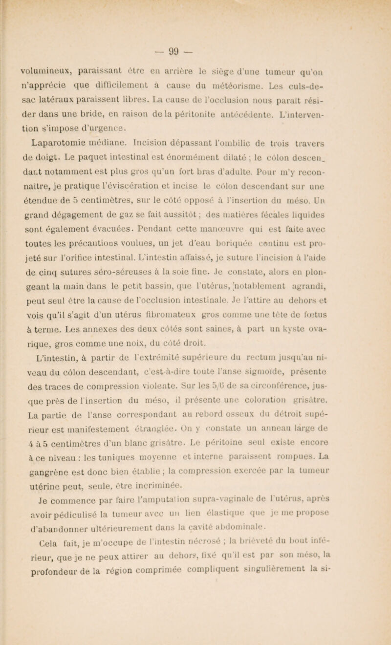 volumineux, paraissant être en arrière le siège d’une tumeur qu’on n’apprécie que difficilement à cause du météorisme. Les culs-de- sac latéraux paraissent libres. La cause de l’occlusion nous parait rési¬ der dans une bride, en raison de la péritonite antécédente. L'interven¬ tion s’impose d’urgence. Laparotomie médiane. Incision dépassant l’ombilic de trois travers de doigt. Le paquet intestinal est énormément dilaté ; le colon descen. dai.t notamment est plus gros qu’un fort bras d’adulte. Pour m’y recon¬ naître, je pratique l’éviscération et incise le côlon descendant sur une étendue de 5 centimètres, sur le côté opposé à l’insertion du méso. Un grand dégagement de gaz se fait aussitôt; des matières fécales liquides sont également évacuées. Pendant cette manœuvre qui est faite avec toutes les précautions voulues, un jet d’eau boriquée continu est pro¬ jeté sur l’orifice intestinal. L’intestin allaissé, je suture l'incision à l’aide de cinq sutures séro-séreuses à la soie line, .le constate, alors en plon¬ geant la main dans le petit bassin, que l’utérus, notablement agrandi, peut seul être la cause de l’occlusion intestinale, .le l’attire au dehors et vois qu’il s’agit d’un utérus fibromateux gros comme une tète de fœtus à terme. Les annexes des deux côtés sont saines, à part un kyste ova- rique, gros comme une noix, du côté droit. L’intestin, à partir de l'extrémité supérieure du rectum jusqu’au ni¬ veau du côlon descendant, c’est-à-dire toute l’anse sigmoïde, présente des traces de compression violente. Sur les 5, 0 de sa circonférence, jus¬ que près de l'insertion du méso, il présente une coloration grisâtre. La partie de l’anse correspondant au rebord osseux du détroit supé¬ rieur est manifestement étranglée. On y constate un anneau large de 4 à5 centimètres d’un blanc grisâtre. Le péritoine seul existe encore à ce niveau : les tuniques moyenne et interne paraissent rompues. La gangrène est donc bien établie ; la compression exercée par la tumeur utérine peut, seule, être incriminée. Je commence par faire l’amputai ion supra-vaginale de 1 utérus, apres avoir pédiculisé la tumeur avec un lien élastique que je me piopose d abandonner ultérieurement dans la cavité abdominale. Cela fait, je m'occupe de l'intestin nécrosé ; la brièveté du bout infé¬ rieur, que je ne peux attirer au dehors, lixé qu il est pui son nmso, la profondeur de la région comprimée compliquent singulièiement la si-