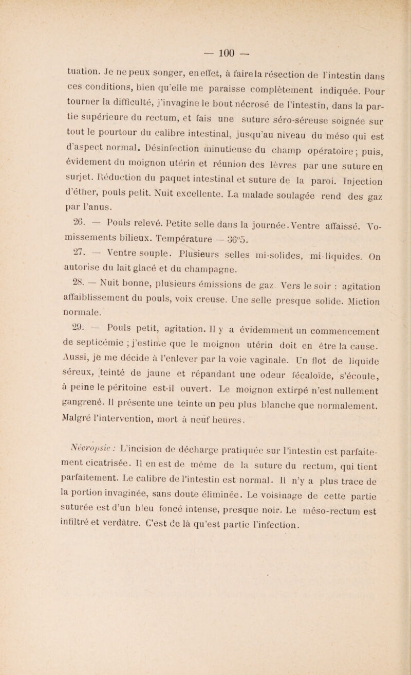— 1ÜÜ — tuation. Je ne peux songer, enefïet, à faire la résection de l’intestin dans ces conditions, bien qu’elle me paraisse complètement indiquée. Pour tourner la difficulté, j’invagine le bout nécrosé de l’intestin, dans la par¬ tie supéiieuie du rectum, et lais une suture séro-séreuse soignée sur tout le pourtour du calibre intestinal, jusqu’au niveau du méso qui est d aspect normal. Désinfection minutieuse du champ opératoire ; puis, évidement du moignon utérin et réunion des lèvres par une suture en surjet. Réduction du paquet intestinal et suture de la paroi. Injection d étliei, pouls pelit. Nuit excellente. La malade soulagée rend des gaz par l’anus. 26 • — Pouls relevé. Petite selle dans la journée.Ventre affaissé. Vo¬ missements bilieux. Température — 36°5. 27• ~ Ventre souple. Plusieurs selles mi-solides, mi-liquides. On autorise du lait glacé et du champagne. 28. — Nuit bonne, plusieurs émissions de gaz. Vers le soir : agitation affaiblissement du pouls, voix creuse. Une selle presque solide. Miction normale. 2<*P Pouls petit, agitation. 11 y a évidemment un commencement de septicémie ; j’estime que le moignon utérin doit en être la cause. Aussi, je me décide à l’enlever par la voie vaginale. Un dot de liquide séreux, teinté de jaune et répandant une odeur fécaloïde, s’écoule, à peine le péritoine est-il ouvert. Le moignon extirpé n’est nullement gangrené. Il présente une teinte un peu plus blanche que normalement. Malgré l’intervention, mort à neuf heures. Aecropsic : L’incision de décharge pratiquée sur l’intestin est parfaite¬ ment cicatrisée. Il en est de même de la suture du rectum, qui tient paifaitement. Le calibre de l’intestin est normal. Il n’y a plus trace de la portion invaginée, sans doute éliminée. Le voisinage de cette partie suturée est d’un bleu foncé intense, presque noir. Le méso-rectum est infiltré et verdâtre. C’est de là qu’est partie l’infection.