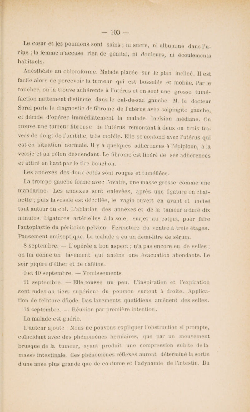 Le cœur et les poumons sont sains ; ni sucre, ni albumine dans l’u¬ rine ; la temme n accuse rien de génital, ni douleurs, ni écoulements habituels. Anésthésie au chlorotorme. Malade placée sur le plan incliné. Il est facile alors de percevoir la tumeur qui est bosselée et mobile. Par le toucher, on la trouve adhérente à l’utérus et on sent une grosse tumé¬ faction nettement distincte dans le cul-de-sac gauche. M. le docteur Sorel porte le diagnostic de fibrome de l'utérus avec salpingite gauche, et décide d’opérer immédiatement la malade. Incision médiane. On trouve une tumeur fibreuse de l’utérus remontant à deux ou trois tra- veis de doigt de 1 ombilic, très mobile, hile se confond avec 1 utérus qui est en situation normale. Il y a quelques adhérences à l’épiploon, à la vessie et au côlon descendant. Le fibrome est libéré de ses adhérences et attiré en haut par le tire-bouchon. Les annexes des deux côtés sont rouges et tuméfiées. La trompe gauche forme avec l’ovaire, une masse grosse comme une mandarine. Les annexes sont enlevées, après une ligature en chai- nette ; puis la vessie est décollée, le vagin ouvert en avant et incisé tout autour du col. L’ablation des annexes et delà tumeur a duré dix minutes. Ligatures artérielles à la soie, surjet au catgut, pour faire l’autoplastie du péritoine pelvien. Fermeture du ventre à trois étages. Pansement antiseptique. La malade a eu un demi-litre de sérum. 8 septembre. — L’opérée a bon aspect ; n’a pas encore eu de selles ; on lui donne un lavement qui amène une évacuation abondante. Le soir piqûre d’éther et de caféine. 9 et 10 septembre. — Vomissements. 11 septembre. — Elle tousse un peu. L’inspiration et l’expiration sont i-udes au tiers supérieur du poumon surtout à droite. Applica¬ tion de teinture d’iode. Des lavements quotidiens amènent des selles. 14 septembre. — Réunion par première intention. La malade est guérie. L’auteur ajoute : Nous ne pouvons expliquer l’obstruction si prompte, coïncidant avec des phénomènes herniaires, que par un mouvement brusque de la tumeur, ayant produit une compression subite delà masse intestinale. Ces phénomènes réflexes auront déterminé la sortie d'une anse plus grande que de coutume et l’adynamie de l’intestin. Du