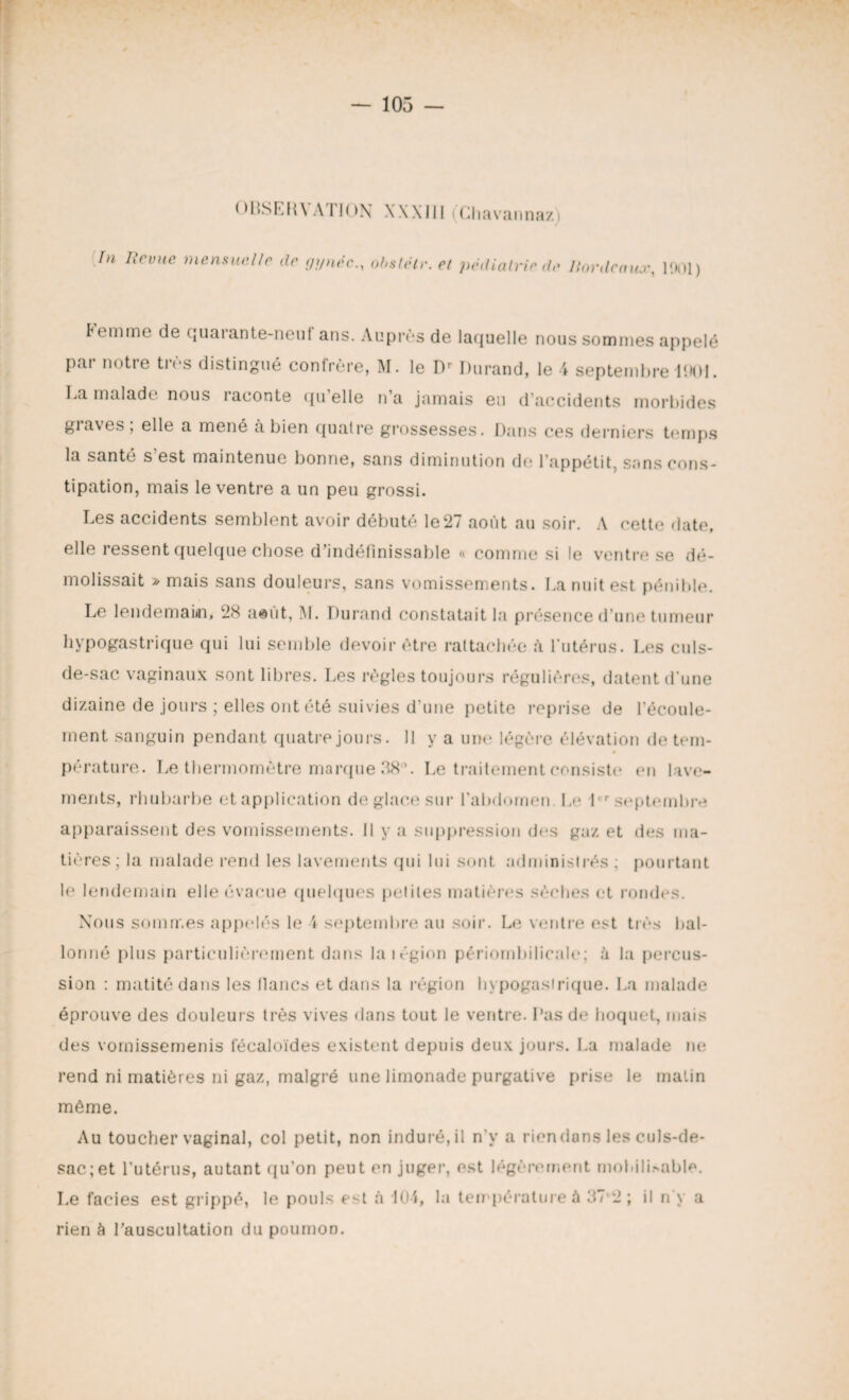 OBSERVATION XXXI11 (Chavannaz) In Ifcvue mensuelle de gynéc., obstélr. et pédiatrie,te Bordeaux, 1901) Femme de quarante-neuf ans. Auprès de laquelle nous sommes appelé pai notre ties distingué confrère, M. le Dr Durand, le 4 septembre 1001. La malade nous raconte qu’elle n’a jamais eu d’accidents morbides giaves, elle a mené a bien quatre grossesses. Dans ces derniers temps la santé s est maintenue bonne, sans diminution do l’appétit, sans cons¬ tipation, mais le ventre a un peu grossi. Les accidents semblent avoir débuté le27 août au soir. A cette date, elle ressent quelque chose d'indéfinissable « comme si le ventre se dé¬ molissait » mais sans douleurs, sans vomissements. La nuit est pénible. Le lendemain, 28 aeût, M. Durand constatait la présence d’une tumeur hypogastrique qui lui semble devoir être rattachée à l’utérus. Los culs- de-sac vaginaux sont libres. Les règles toujours régulières, datent d’une dizaine de jours ; elles ont été suivies d’une petite reprise de l’écoule¬ ment sanguin pendant quatre jours. Il y a une légère élévation de tem¬ pérature. Le thermomètre marque 38°. Le traitement consiste en lave¬ ments, rhubarbe et application de glace sur l’abdomen Le lr septembre apparaissent des vomissements. Il y a suppression dos gaz et des ma¬ tières; la malade rend les lavements qui lui sont administrés ; pourtant le lendemain elle évacue quelques petites matières sèches et rondes. Nous sommes appelés le 1 septembre au soir. Le ventre est très bal¬ lonné plus particulièrement dans la légion périombilicale; à la percus¬ sion : matité dans les lianes et dans la région hypogastrique. La malade éprouve des douleurs très vives dans tout le ventre. Pas de hoquet, mais des vomissemenis fécaloïdes existent depuis deux jours. La malade ne rend ni matières ni gaz, malgré une limonade purgative prise le matin même. Au toucher vaginal, col petit, non induré, il n’y a rien dans les culs-de- sac; et l’utérus, autant qu’on peut en juger, est légèrement mobili>able. Le faciès est grippé, le pouls est à d04, la température à 37-2; il n y a rien à l’auscultation du poumon.