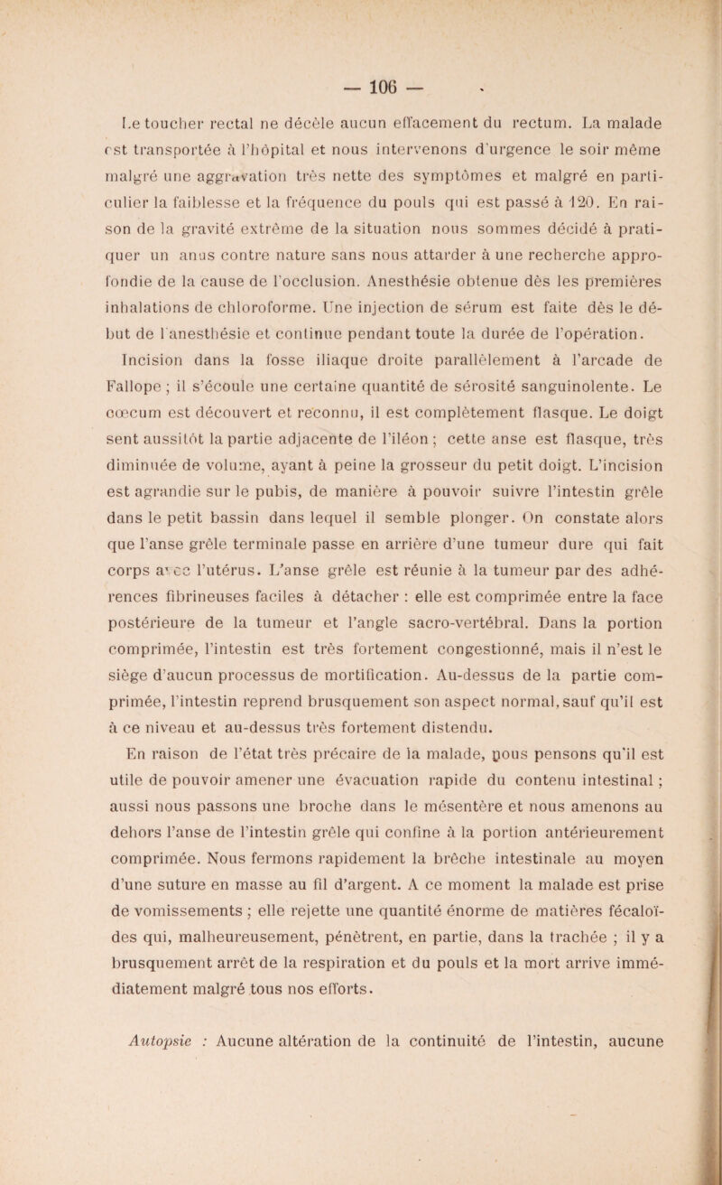 Le toucher rectal ne décèle aucun effacement du rectum. La malade est transportée à l’hôpital et nous intervenons d’urgence le soir même malgré une aggravation très nette des symptômes et malgré en parti¬ culier la faiblesse et la fréquence du pouls qui est passé à 120. En rai¬ son de la gravité extrême de la situation nous sommes décidé à prati¬ quer un anus contre nature sans nous attarder à une recherche appro¬ fondie de la cause de l’occlusion. Anesthésie obtenue dès les premières inhalations de chloroforme. Une injection de sérum est faite dès le dé¬ but de l'anesthésie et continue pendant toute la durée de l’opération. Incision dans la fosse iliaque droite parallèlement à l’arcade de Fallope ; il s’écoule une certaine quantité de sérosité sanguinolente. Le cæcum est découvert et reconnu, il est complètement flasque. Le doigt sent aussitôt la partie adjacente de l’iléon ; cette anse est flasque, très diminuée de volume, ayant à peine la grosseur du petit doigt. L’incision est agrandie sur le pubis, de manière à pouvoir suivre l’intestin grêle dans le petit bassin dans lequel il semble plonger. On constate alors que l’anse grêle terminale passe en arrière d’une tumeur dure qui fait corps aT cc l’utérus. L'anse grêle est réunie à la tumeur par des adhé¬ rences fibrineuses faciles à détacher : elle est comprimée entre la face postérieure de la tumeur et l’angle sacro-vertébral. Dans la portion comprimée, l’intestin est très fortement congestionné, mais il n’est le siège d’aucun processus de mortification. Au-dessus delà partie com¬ primée, l’intestin reprend brusquement son aspect normal, sauf qu’il est à ce niveau et au-dessus très fortement distendu. En raison de l’état très précaire de la malade, pous pensons qu'il est utile de pouvoir amener une évacuation rapide du contenu intestinal ; aussi nous passons une broche dans le mésentère et nous amenons au dehors l’anse de l’intestin grêle qui confine à la portion antérieurement comprimée. Nous fermons rapidement la brèche intestinale au moyen d’une suture en masse au fil d’argent. A ce moment la malade est prise de vomissements ; elle rejette une quantité énorme de matières fécaloï- des qui, malheureusement, pénètrent, en partie, dans la trachée ; il y a brusquement arrêt de la respiration et du pouls et la mort arrive immé¬ diatement malgré tous nos efforts. Autopsie : Aucune altération de la continuité de l’intestin, aucune