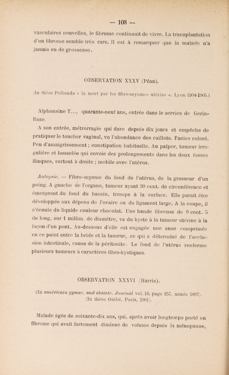 vasculaires nouvelles, le fibrome continuait de vivre. La transplantation d un libiorne semble très rare. Il est à remarquer que la malade n’a jamais eu de grossesse. OBSERVATION XXXV (Péan). Tn thèse Pellanda « la mort par les flbro-myomes utérins ». Lyon 1904-1905.) Alphonsine I..., quarante-neui ans, entrée dans le service de Gerin- Roze. A son entiée, métrorragie qui dure depuis dix jours et empêche de pi atiquer le toucher vaginal, vu l’abondance des caillots. Faciès coloré. Ttu d amaigiissement ; constipation habituelle. Au palper, tumeur irré¬ gulière et bosselée qui envoie des prolongements dans les deux fosses iliaques, surtout à droite ; mobile avec l’utérus. Aiito/isie. Fibro-myome du fond de l’utérus, de la grosseur d’un poing. A gauche de 1 organe, tumeur ayant 30 cent, de circonférence et émergeant du lond du bassin, trompe à la surface. Elle paraît être développée aux dépens de l’ovaire ou du ligament large. A la coupe, il s’écoule du liquide couleur chocolat. Une bande fibreuse de 9 cent. 5 de long, sur 1 millim. de diamètre, va du kyste à la tumeur utérine à la laeon d un pont. Au-dessous d’elle est engagée une anse comprimée en ce point entre la bride et la tumeur, ce qui a déterminé de l’occlu¬ sion intestinale, cause de la péritonite. Le fond de l’utérus renferme plusieurs tumeurs à caractères fibro-kystiques. OBSERVATION XXXVI (Harris). (In américain yynœc. and obstelr. Journal vol. 10, page 257, année 1897). (In thèse Guibé, Paris, 1901). Malade âgée de soixante-dix ans, qui, après avoir longtemps porté un fibrome qui avait fortement diminué de volume depuis la ménopause,