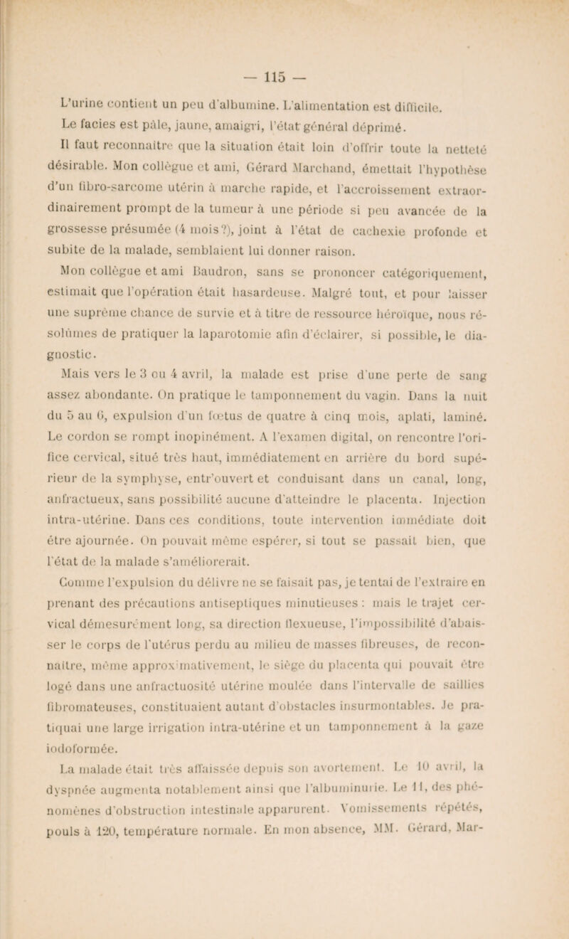 L’urine contient un peu d’albumine. L'alimentation est difficile. Le faciès est pâle, jaune, amaigri, l’état général déprimé. Il faut reconnaître que la situation était loin d’offrir toute la netteté désirable. Mon collègue et ami, Gérard Marchand, émettait l’hypothèse d’un fibro-sarcome utérin à marche rapide, et l'accroissement extraor¬ dinairement prompt de la tumeur à une période si peu avancée de la grossesse présumée (4 mois?), joint à l’état de cachexie profonde et subite de la malade, semblaient lui donner raison. Mon collègue et ami Daudron, sans se prononcer catégoriquement, estimait que l’opération était hasardeuse. Malgré tout, et pour laisser une suprême chance de survie et à titre de ressource héroïque, nous ré¬ solûmes de pratiquer la laparotomie afin d’éclairer, si possible, le dia¬ gnostic. Mais vers le 3 ou 4 avril, la malade est prise d’une perte de sang assez abondante. On pratique le tamponnement du vagin. Dans la nuit du 5 au 0, expulsion d’un fœtus de quatre à cinq mois, aplati, laminé. Le cordon se rompt inopinément. A l’examen digital, on rencontre l’ori¬ fice cervical, situé très haut, immédiatement en arrière du bord supé¬ rieur de la symphyse, entr’ouvert et conduisant dans un canal, long, anfractueux, sans possibilité aucune d'atteindre le placenta. Injection intra-utérine. Dans ces conditions, toute intervention immédiate doit être ajournée. On pouvait môme espérer, si tout se passait bien, que l’état de la malade s’améliorerait. Gomme l’expulsion du délivre ne se faisait pas, je tentai de l’extraire en prenant des précautions antiseptiques minutieuses : mais le trajet cer¬ vical démesurément long, sa direction flexueuse, l’impossibilité d’abais¬ ser le corps de l’utérus perdu au milieu de masses fibreuses, de recon¬ naître, même approximativement, le siège du placenta qui pouvait être logé dans une anfractuosité utérine moulée dans l’intervalle de saillies fibromateuses, constituaient autant d’obstacles insurmontables. Je pra¬ tiquai une large irrigation intra-utérine et un tamponnement a la gaze iodoformée. La malade était très affaissée depuis son avortement. Le 10 avril, la dyspnée augmenta notablement «ainsi que l’albuminurie. Le 11, des phé¬ nomènes d’obstruction intestinale apparurent. Vomissements répétés, pouls à 120, température normale. En mon absence, MM. Gérard, Mar-