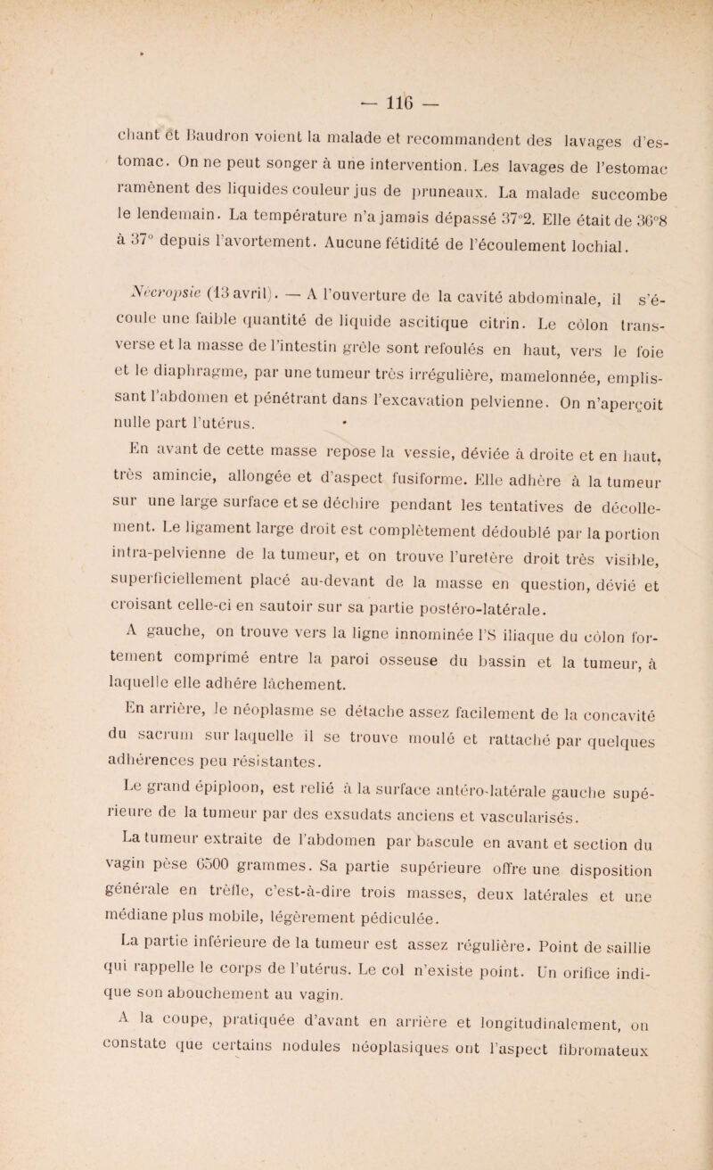 chant et Baudron voient la malade et recommandent des lavages d’es¬ tomac. On ne peut songer à une intervention. Les lavages de l’estomac 1 amènent des liquides couleur jus de pruneaux. La malade succombe le lendemain. La température n’a jamais dépassé 37°2. Elle était de 36°8 à 37° depuis l’avortement. Aucune fétidité de l’écoulement lochial. Nêcropsie (13 avril). — A l’ouverture de la cavité abdominale, il S r S'é¬ coule une laible quantité de liquide ascitique citrin. Le côlon trans¬ verse et la masse de l’intestin grêle sont refoulés et le diaphragme, par une tumeur très irrégulière. en haut, vers le foie mamelonnée, emplis¬ sant l’abdomen et pénétrant dans l’excavation pelvienne. On n’aperçoit nulle part l’utérus. En avant de cette masse repose la vessie, déviée à droite et en haut, très amincie, allongée et d’aspect fusiforme. Elle adhère à la tumeur sur une large surface et se déchire pendant les tentatives de décolle¬ ment. Le ligament large droit est complètement dédoublé par la portion intra-pelvienne de la tumeur, et on trouve l’uretère droit très visible, supeiflciellement placé au-devant de la masse en question, dévié et croisant celle-ci en sautoir sur sa partie postéro-latérale. A gauche, on trouve vers la ligne innommée l’S iliaque du côlon for¬ tement comprimé entre la paroi osseuse du bassin et la tumeur, à laquelle elle adhère lâchement. En arrière, le néoplasme se détache assez facilement de la concavité du sacrum sur laquelle il se trouve moulé et rattaché par quelques adhérences peu résistantes. Le giand épiploon, est relié a la surlace antérodatérale gauche supé¬ rieure de la tumeur par des exsudats anciens et vascularisés. La tumeui extiaite de 1 abdomen par bascule en avant et section du vagin pèse 6500 grammes. Sa partie supérieure offre une disposition généiale en trèfle, c est-à-dire trois masses, deux latérales et une médiane plus mobile, légèrement pédiculée. La partie inférieure de la tumeur est assez régulière. Point de saillie qui rappelle le corps de l’utérus. Le col n’existe point. Un orifice indi¬ que son abouchement au vagin. A la coupe, pratiquée d’avant en arrière et longitudinalement, on constate que certains nodules néoplasiques ont l’aspect fibromateux