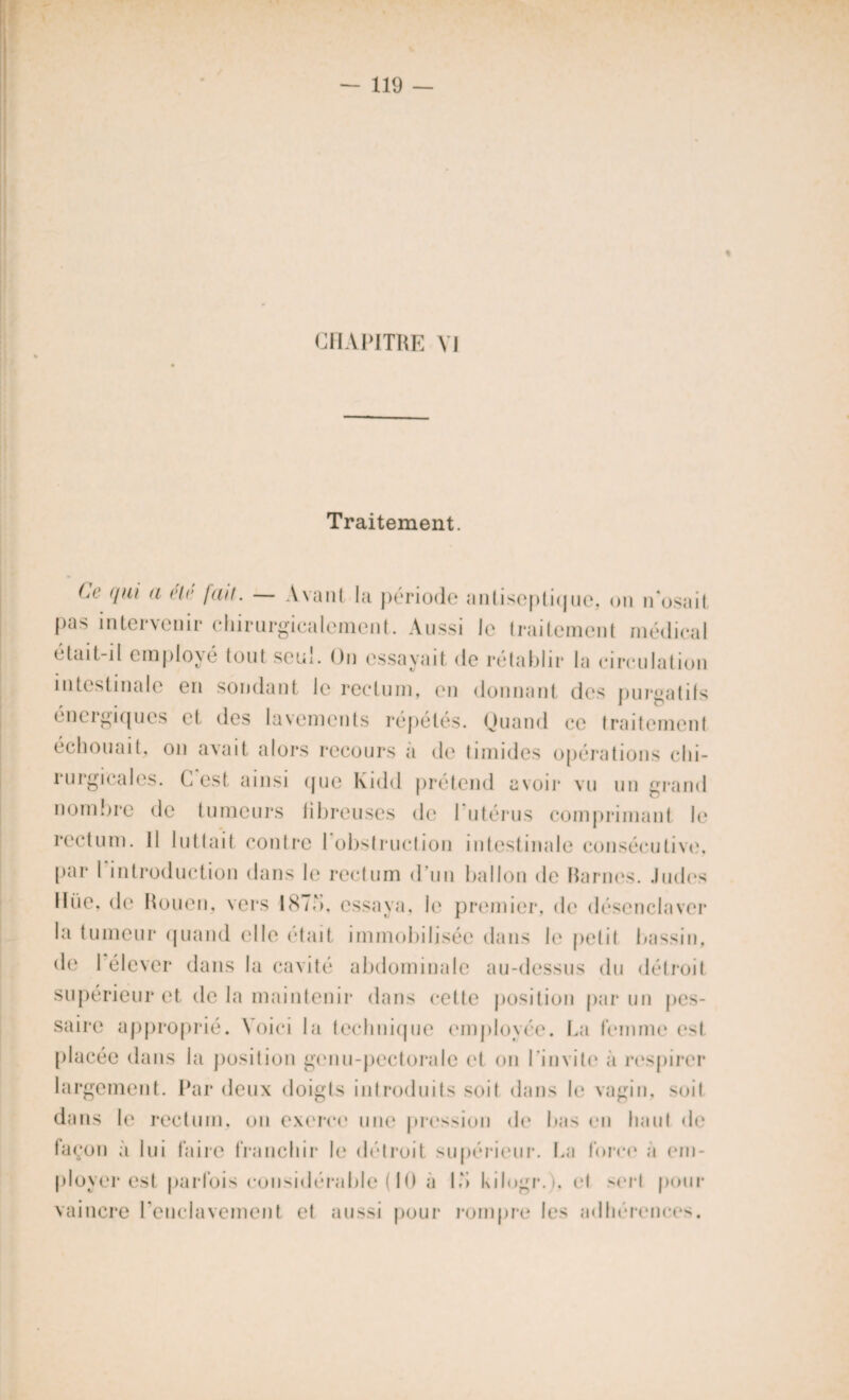 « CHAPITRE VJ Traitement. (a' qui a été fait. — Avant la période antiseptique, on n osait Pas intervenir chirurgicalement. Aussi le traitement médical était-il employé tout seul. On essayait de rétablir la circulation intestinale en soudant le rectum, en donnant des purgatifs énergiques et des lavements répétés. Quand ce traitement échouait, on avait alors recours a de timides opérations chi¬ rurgicales. C est ainsi que Kidd prétend avoir vu un grand nombre de tumeurs fibreuses de 1 utérus comprimant, le rectum. 11 luttait contre 1 obstruction intestinale consécutive, par l'introduction dans le rectum d’un ballon de Rarnes. Judos lliie, de Rouen, vers 187b. essaya, le premier, de désenclaver la tumeur quand elle était immobilisée dans le petit bassin, de 1 élever dans la cavité abdominale au-dessus du détroit supérieur et de la maintenir dans cette position par un pes- saire approprié. Voici la technique employée. La femme est placée dans la position genu-pectorale et on l’invite à respirer largement. Par deux doigts introduits soit dans le vagin, soit dans le rectum, on exerce une pression de bas en haut de façon à lui faire franchir le détroit supérieur. La force a em¬ ployer est parfois considérable ( 10 a Ib kilogr.), el sort pour vaincre l’enclavement et aussi pour rompre les adhérences.
