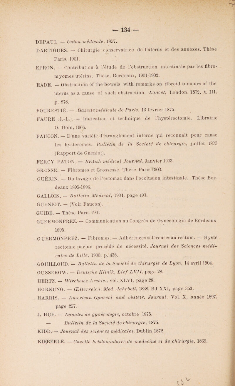 DEPAUL. — Union médicale, 1857. DARTIGUES. — Chirurgie conservatrice de l’utérus et des annexes. Thésée Paris, 1901. EPRON. — Contribution à l’étude de l’obstruction intestinale par les fibro¬ myomes utérins. Thèse, Bordeaux, 1901-1902. EADE. — Obstruction of the bowels with remarks on fibroïd tumours of the utérus as a cause of sucli obstruction. Lancet, London. 1872, t. III, p. 878. FOURESTIÉ. — .Gazelle médicale de Paris, 13 février 1875. FAURE tJ.-L.;. — Indication et technique de l’hystérectomie. Librairie O. Doin, 1905. FAUCON. — D’une variété d’étranglement interne qui reconnaît pour cause les hystéromes. Bulletin de la Société de chirurgie, juillet 1873 (Rapport de Guéniot). FERCY PATON. — British médical Journal. Janvier 1903. GROSSE. — Fibromes et Grossesse. Thèse Paris 1903. GUÉRIN. — Du lavage de Pestomac dans l’occlusion intestinale. Thèse Bor¬ deaux 1895-1896. GALLOIS. — Bulletin Médical, 1904, page 493. GUENIOT. — (Voir Faucon). GUIBÉ. — Thèse Paris 1901 GUERMONPREZ. — Communication au Congrès de Gynécologie de Bordeaux 1895. GUERMONPREZ. — Fibromes. — Adhérences scléreuses au rectum. — Hysté rectomie par~un procédé de nécessité. Journal des Sciences médi¬ cales de Lille, 1900, p. 438. GOUILLOUD. — Bulletin de la Société de chirurgie de Lyon. 14 avril 1904.* GUSSEROAV. — Deutsche Klinik, Lief LVII, page 28. HERTZ. — Wirchoivs Archiv., vol. XLYI, page 28. HORNUNG. — Œsterreich. Med. Jahrbeit, 1838, Bd XXI, page 353. HARRIS. — American Gynecol and obslelr. Journal. Vol. X, année 1897, page 257. J. HUE. — Annales de gynécologie, octobre 1875. — Bulletin de la Société de chirurgie, 1875. KIDD. — Journal des sciences médicales, Dublin 1872. KŒJBERLÉ. — Gazette hebdomadaire de médecine et de chirurgie, 1869.