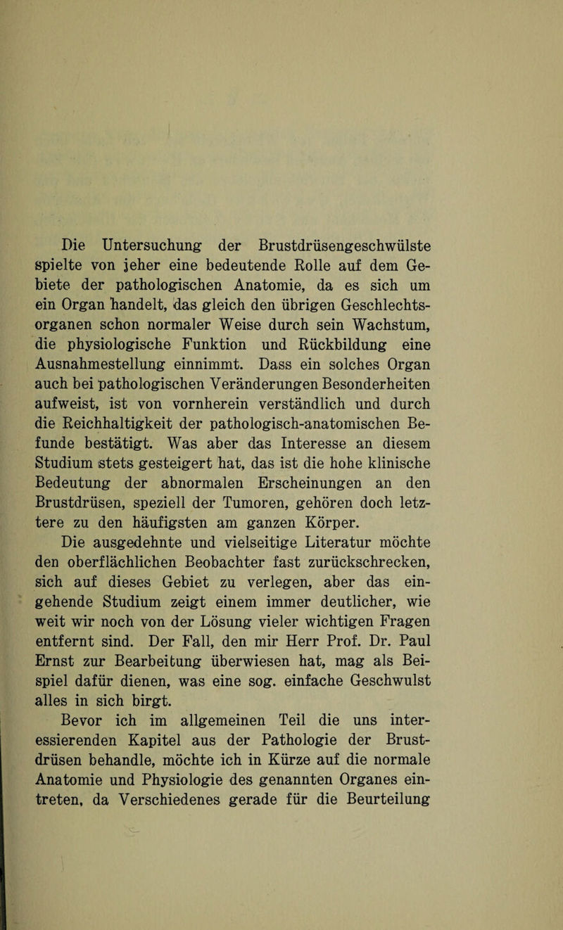 Die Untersuchung der Brustdrüsengeschwülste spielte von jeher eine bedeutende Rolle auf dem Ge¬ biete der pathologischen Anatomie, da es sich um ein Organ handelt, das gleich den übrigen Geschlechts¬ organen schon normaler Weise durch sein Wachstum, die physiologische Funktion und Rückbildung eine Ausnahmestellung einnimmt. Dass ein solches Organ auch bei pathologischen Veränderungen Besonderheiten aufweist, ist von vornherein verständlich und durch die Reichhaltigkeit der pathologisch-anatomischen Be¬ funde bestätigt. Was aber das Interesse an diesem Studium stets gesteigert hat, das ist die hohe klinische Bedeutung der abnormalen Erscheinungen an den Brustdrüsen, speziell der Tumoren, gehören doch letz¬ tere zu den häufigsten am ganzen Körper. Die ausgedehnte und vielseitige Literatur möchte den oberflächlichen Beobachter fast zurückschrecken, sich auf dieses Gebiet zu verlegen, aber das ein¬ gehende Studium zeigt einem immer deutlicher, wie weit wir noch von der Lösung vieler wichtigen Fragen entfernt sind. Der Fall, den mir Herr Prof. Dr. Paul Ernst zur Bearbeitung überwiesen hat, mag als Bei¬ spiel dafür dienen, was eine sog. einfache Geschwulst alles in sich birgt. Bevor ich im allgemeinen Teil die uns inter¬ essierenden Kapitel aus der Pathologie der Brust¬ drüsen behandle, möchte ich in Kürze auf die normale Anatomie und Physiologie des genannten Organes ein- treten, da Verschiedenes gerade für die Beurteilung