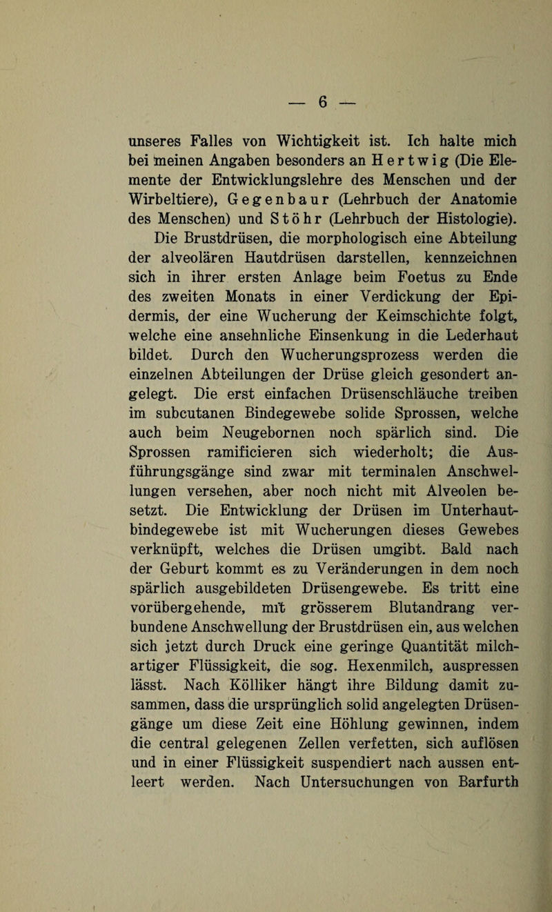 unseres Falles von Wichtigkeit ist. Ich halte mich bei meinen Angaben besonders an H e r t w i g (Die Ele¬ mente der Entwicklungslehre des Menschen und der Wirbeltiere), Gegenbaur (Lehrbuch der Anatomie des Menschen) und Stöhr (Lehrbuch der Histologie). Die Brustdrüsen, die morphologisch eine Abteilung der alveolären Hautdrüsen darstellen, kennzeichnen sich in ihrer ersten Anlage beim Foetus zu Ende des zweiten Monats in einer Verdickung der Epi¬ dermis, der eine Wucherung der Keimschichte folgt, welche eine ansehnliche Einsenkung in die Lederhaut bildet. Durch den Wucherungsprozess werden die einzelnen Abteilungen der Drüse gleich gesondert an¬ gelegt. Die erst einfachen Drüsenschläuche treiben im subcutanen Bindegewebe solide Sprossen, welche auch beim Neugebornen noch spärlich sind. Die Sprossen ramificieren sich wiederholt; die Aus¬ führungsgänge sind zwar mit terminalen Anschwel¬ lungen versehen, aber noch nicht mit Alveolen be¬ setzt. Die Entwicklung der Drüsen im Unterhaut¬ bindegewebe ist mit Wucherungen dieses Gewebes verknüpft, welches die Drüsen umgibt. Bald nach der Geburt kommt es zu Veränderungen in dem noch spärlich ausgebildeten Drüsengewebe. Es tritt eine vorübergehende, mit grösserem Blutandrang ver¬ bundene Anschwellung der Brustdrüsen ein, aus welchen sich jetzt durch Druck eine geringe Quantität milch¬ artiger Flüssigkeit, die sog. Hexenmilch, auspressen lässt. Nach Kölliker hängt ihre Bildung damit zu¬ sammen, dass die ursprünglich solid angelegten Drüsen¬ gänge um diese Zeit eine Höhlung gewinnen, indem die central gelegenen Zellen verfetten, sich auflösen und in einer Flüssigkeit suspendiert nach aussen ent¬ leert werden. Nach Untersuchungen von Barfurth i