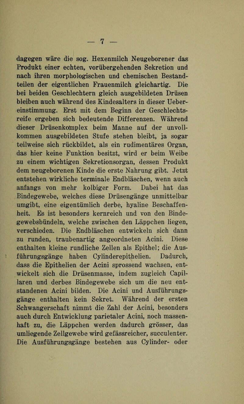 dagegen wäre die sog. Hexenmilch Neugeborener das Produkt einer echten, vorübergehenden Sekretion und nach ihren morphologischen und chemischen Bestand¬ teilen der eigentlichen Frauenmilch gleichartig. Die bei beiden Geschlechtern gleich ausgebildeten Drüsen bleiben auch während des Kindesalters in dieser Ueber- einstimmung. Erst mit dem Beginn der Geschlechts¬ reife ergeben sich bedeutende Differenzen. Während dieser Drüsenkofrnplex beim Manne auf der unvoll¬ kommen ausgebildeten Stufe stehen bleibt, 3a sogar teilweise sich rückbildet, als ein rudimentäres Organ, das hier keine Funktion besitzt, wird er beim Weibe zu einem wichtigen Sekretionsorgan, dessen Produkt dem neugeborenen Kinde die erste Nahrung gibt. Jetzt entstehen wirkliche terminale Endbläschen, wenn auch anfangs von mehr kolbiger Form. Dabei hat das Bindegewebe, welches diese Drüsengänge unmittelbar umgibt, eine eigentümlich derbe, hyaline Beschaffen¬ heit. Es ist besonders kernreich und von den Binde- gewebsbündeln, welche zwischen den Läppchen liegen, verschieden. Die Endbläschen entwickeln sich dann zu runden, traubenartig angeordneten Acini. Diese enthalten kleine rundliche Zellen als Epithel; die Aus¬ führungsgänge haben Cylinderepithelien. Dadurch, dass die Epithelien der Acini sprossend wachsen, ent¬ wickelt sich die Drüsenmasse, indem zugleich Capil- laren und derbes Bindegewebe sich um die neu ent¬ standenen Acini bilden. Die Acini und Ausführungs¬ gänge enthalten kein Sekret. Während der ersten Schwangerschaft nimmt die Zahl der Acini, besonders auch durch Entwicklung parietaler Acini, noch massen¬ haft zu, die Läppchen werden dadurch grösser, das umliegende Zellgewebe wird gefässreicher, succulenter. Die Ausführungsgänge bestehen aus Cylinder- oder