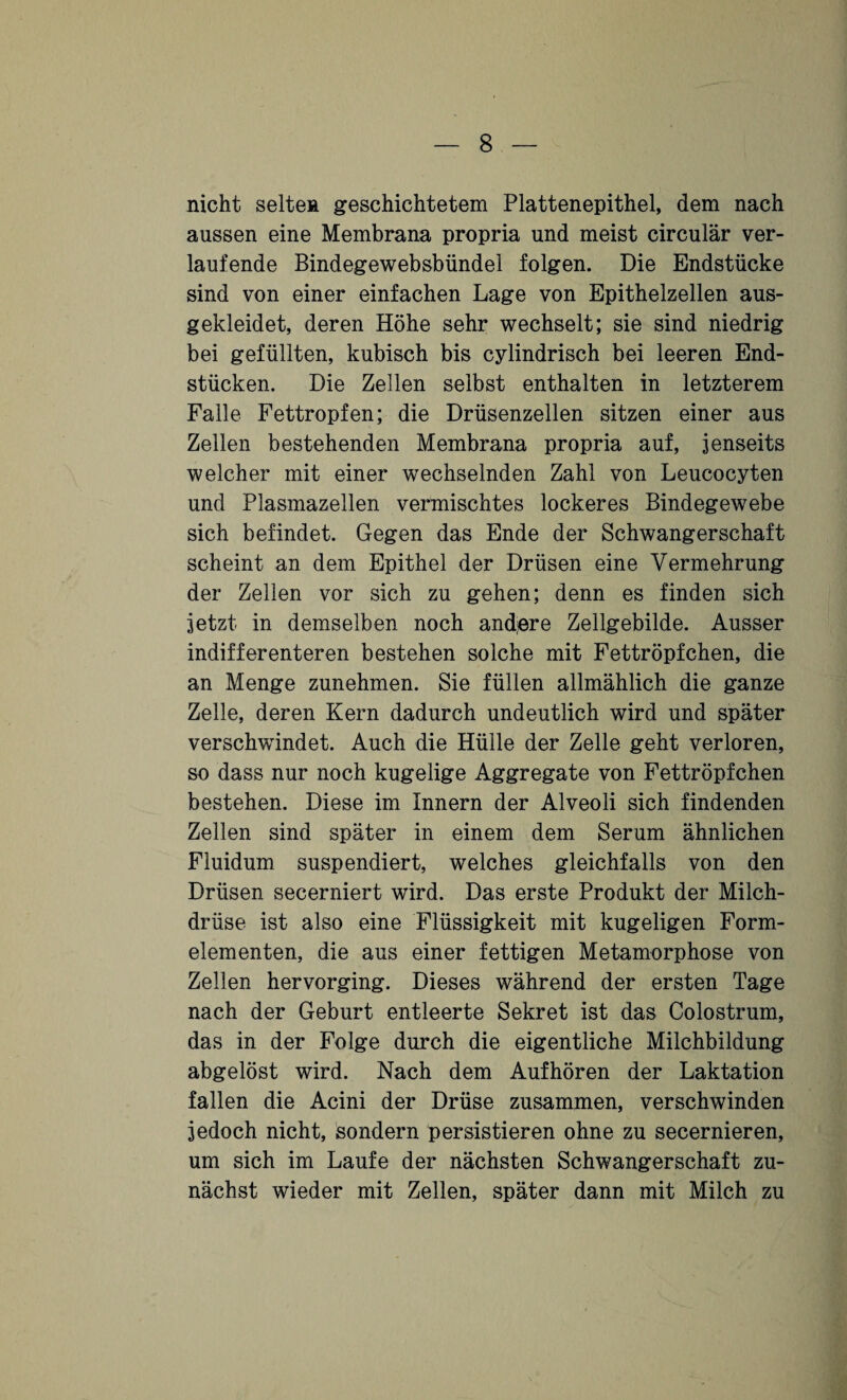 nicht selten geschichtetem Plattenepithel, dem nach aussen eine Membrana propria und meist circular ver¬ laufende Bindegewebsbündel folgen. Die Endstücke sind von einer einfachen Lage von Epithelzellen aus¬ gekleidet, deren Höhe sehr wechselt; sie sind niedrig bei gefüllten, kubisch bis cylindrisch bei leeren End¬ stücken. Die Zellen selbst enthalten in letzterem Falle Fettropfen; die Drüsenzellen sitzen einer aus Zellen bestehenden Membrana propria auf, jenseits welcher mit einer wechselnden Zahl von Leucocyten und Plasmazellen vermischtes lockeres Bindegewebe sich befindet. Gegen das Ende der Schwangerschaft scheint an dem Epithel der Drüsen eine Vermehrung der Zellen vor sich zu gehen; denn es finden sich jetzt in demselben noch andere Zellgebilde. Ausser indifferenteren bestehen solche mit Fettröpfchen, die an Menge zunehmen. Sie füllen allmählich die ganze Zelle, deren Kern dadurch undeutlich wird und später verschwindet. Auch die Hülle der Zelle geht verloren, so dass nur noch kugelige Aggregate von Fettröpfchen bestehen. Diese im Innern der Alveoli sich findenden Zellen sind später in einem dem Serum ähnlichen Fluidum suspendiert, welches gleichfalls von den Drüsen secerniert wird. Das erste Produkt der Milch¬ drüse ist also eine Flüssigkeit mit kugeligen Form¬ elementen, die aus einer fettigen Metamorphose von Zellen hervorging. Dieses während der ersten Tage nach der Geburt entleerte Sekret ist das Colostrum, das in der Folge durch die eigentliche Milchbildung abgelöst wird. Nach dem Aufhören der Laktation fallen die Acini der Drüse zusammen, verschwinden jedoch nicht, sondern persistieren ohne zu secernieren, um sich im Laufe der nächsten Schwangerschaft zu¬ nächst wieder mit Zellen, später dann mit Milch zu