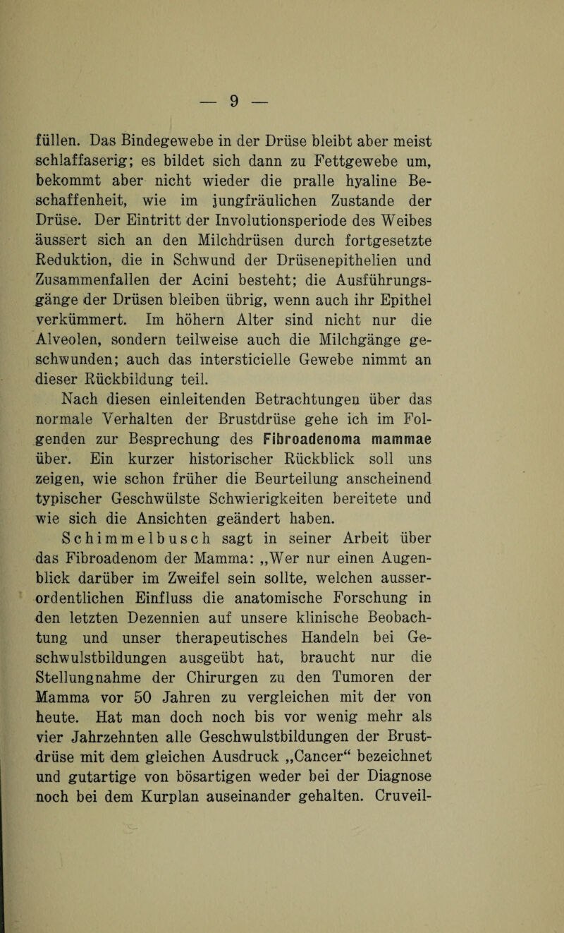 füllen. Das Bindegewebe in der Drüse bleibt aber meist schlaffaserig; es bildet sich dann zu Fettgewebe um, bekommt aber nicht wieder die pralle hyaline Be¬ schaffenheit, wie im jungfräulichen Zustande der Drüse. Der Eintritt der Involutionsperiode des Weibes äussert sich an den Milchdrüsen durch fortgesetzte Reduktion, die in Schwund der Drüsenepithelien und Zusammenfallen der Acini besteht; die Ausführungs¬ gänge der Drüsen bleiben übrig, wenn auch ihr Epithel verkümmert. Im höhern Alter sind nicht nur die Alveolen, sondern teilweise auch die Milchgänge ge¬ schwunden; auch das intersticielle Gewebe nimmt an dieser Rückbildung teil. Nach diesen einleitenden Betrachtungen über das normale Verhalten der Brustdrüse gehe ich im Fol¬ genden zur Besprechung des Fibroadenoma mammae über. Ein kurzer historischer Rückblick soll uns zeigen, wie schon früher die Beurteilung anscheinend typischer Geschwülste Schwierigkeiten bereitete und wie sich die Ansichten geändert haben. Schimmelbusch sagt in seiner Arbeit über das Fibroadenom der Mamma: „Wer nur einen Augen¬ blick darüber im Zweifel sein sollte, welchen ausser¬ ordentlichen Einfluss die anatomische Forschung in den letzten Dezennien auf unsere klinische Beobach¬ tung und unser therapeutisches Handeln bei Ge¬ schwulstbildungen ausgeübt hat, braucht nur die Stellungnahme der Chirurgen zu den Tumoren der Mamma vor 50 Jahren zu vergleichen mit der von heute. Hat man doch noch bis vor wenig mehr als vier Jahrzehnten alle Geschwulstbildungen der Brust¬ drüse mit dem gleichen Ausdruck „Cancer“ bezeichnet und gutartige von bösartigen weder bei der Diagnose noch bei dem Kurplan auseinander gehalten. Cruveil-