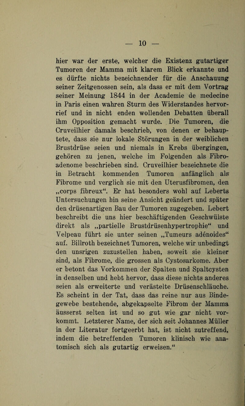 hier war der erste, welcher die Existenz gutartiger Tumoren der Mamma mit klarem Blick erkannte und es dürfte nichts bezeichnender für die Anschauung seiner Zeitgenossen sein, als dass er mit dem Vortrag seiner Meinung 1844 in der Academie de medeeine in Paris einen wahren Sturm des Widerstandes hervor¬ rief und in nicht enden wollenden Debatten überall ihm Opposition gemacht wurde. Die Tumoren, die Cruveilhier damals beschrieb, von denen er behaup¬ tete, dass sie nur lokale Störungen in der weiblichen Brustdrüse seien und niemals in Krebs übergingen, gehören zu jenen, welche im Folgenden als Fibro¬ adenome beschrieben sind. Cruveilhier bezeichnete die in Betracht kommenden Tumoren anfänglich als Fibrome und verglich sie mit den Uterusfibromen, den „corps fibreux“. Er hat besonders wohl auf Leberts Untersuchungen hin seine Ansicht geändert und später den drüsenartigen Bau der Tumoren zugegeben. Lebert beschreibt die uns hier beschäftigenden Geschwülste direkt als „partielle Brustdrüsenhypertrophie“ und Velpeau führt sie unter seinen „Tumeurs adenoides“ auf. Billroth bezeichnet Tumoren, welche wir unbedingt den unsrigen zuzustellen haben, soweit sie kleiner sind, als Fibrome, die grossen als Cystosarkome. Aber er betont das Vorkommen der Spalten und Spaltcysten in denselben und hebt hervor, dass diese nichts anderes seien als erweiterte und verästelte Drüsenschläuche. Es scheint in der Tat, dass das reine nur aus Binde¬ gewebe bestehende, abgekapselte Fibrom der Mamma äusserst selten ist und so gut wie gar nicht vor¬ kommt. Letzterer Name, der sich seit Johannes Müller in der Literatur fortgeerbt hat, ist nicht zutreffend, indem die betreffenden Tumoren klinisch wie ana¬ tomisch sich als gutartig erweisen.“