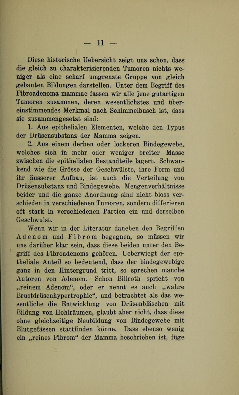 Diese historische Uebersicht zeigt uns schon, dass die gleich zu charakterisierenden Tumoren nichts we¬ niger als eine scharf umgrenzte Gruppe von gleich gebauten Bildungen darstellen. Unter dem Begriff des Fibroadenoma mammae fassen wir alle jene gutartigen Tumoren zusammen, deren wesentlichstes und über¬ einstimmendes Merkmal nach Schimmelbusch ist, dass sie zusammengesetzt sind: 1. Aus epithelialen Elementen, welche den Typus der Drüsensubstanz der Mamma zeigen. 2. Aus einem derben oder lockeren Bindegewebe,, welches sich in mehr oder weniger breiter Masse zwischen die epithelialen Bestandteile lagert. Schwan¬ kend wie die Grösse der Geschwülste, ihre Form und ihr äusserer Aufbau, ist auch die Verteilung von Drüsensubstanz und Bindegewebe. Mengenverhältnisse beider und die ganze Anordnung sind nicht bloss ver¬ schieden in verschiedenen Tumoren, sondern differieren oft stark in verschiedenen Partien ein und derselben Geschwulst. Wenn wir in der Literatur daneben den Begriffen Adenom und Fibrom begegnen, so müssen wir uns darüber klar sein, dass diese beiden unter den Be¬ griff des Fibroadenoms gehören. Ueberwiegt der epi¬ theliale Anteil so bedeutend, dass der bindegewebige ganz in den Hintergrund tritt, so sprechen manche Autoren von Adenom. Schon Billroth spricht von „reinem Adenom“, oder er nennt es auch „wahre Brustdrüsenhypertrophie“, und betrachtet als das we¬ sentliche die Entwicklung von Drüsenbläschen mit Bildung von Hohlräumen, glaubt aber nicht, dass diese ohne gleichzeitige Neubildung von Bindegewebe mit Blutgefässen stattfinden könne. Dass ebenso wenig ein „reines Fibrom“ der Mamma beschrieben ist, füge