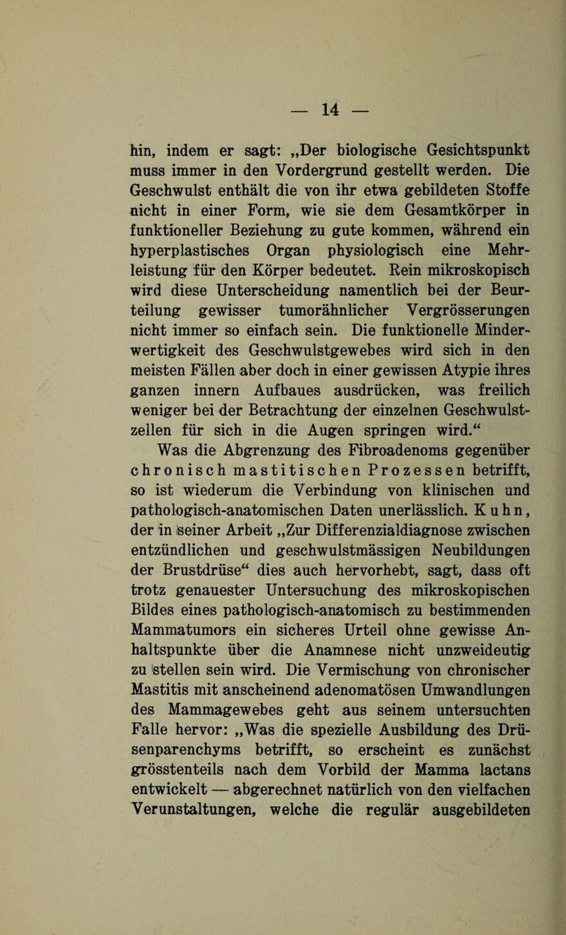 hin, indem er sagt: „Der biologische Gesichtspunkt muss immer in den Vordergrund gestellt werden. Die Geschwulst enthält die von ihr etwa gebildeten Stoffe nicht in einer Form, wie sie dem Gesamtkörper in funktioneller Beziehung zu gute kommen, während ein hyperplastisches Organ physiologisch eine Mehr¬ leistung für den Körper bedeutet. Rein mikroskopisch wird diese Unterscheidung namentlich bei der Beur¬ teilung gewisser tumorähnlicher Vergrösserungen nicht immer so einfach sein. Die funktionelle Minder¬ wertigkeit des Geschwulstgewebes wird sich in den meisten Fällen aber doch in einer gewissen Atypie ihres ganzen innern Aufbaues ausdrücken, was freilich weniger bei der Betrachtung der einzelnen Geschwulst¬ zellen für sich in die Augen springen wird.“ Was die Abgrenzung des Fibroadenoms gegenüber chronisch mastitischen Prozessen betrifft, so ist wiederum die Verbindung von klinischen und pathologisch-anatomischen Daten unerlässlich. Kuhn, der in Seiner Arbeit „Zur Differenzialdiagnose zwischen entzündlichen und geschwulstmässigen Neubildungen der Brustdrüse“ dies auch hervorhebt, sagt, dass oft trotz genauester Untersuchung des mikroskopischen Bildes eines pathologisch-anatomisch zu bestimmenden Mammatumors ein sicheres Urteil ohne gewisse An¬ haltspunkte über die Anamnese nicht unzweideutig zu Stellen sein wird. Die Vermischung von chronischer Mastitis mit anscheinend adenomatösen Umwandlungen des Mammagewebes geht aus seinem untersuchten Falle hervor: „Was die spezielle Ausbildung des Drü¬ senparenchyms betrifft, so erscheint es zunächst grösstenteils nach dem Vorbild der Mamma lactans entwickelt — abgerechnet natürlich von den vielfachen Verunstaltungen, welche die regulär ausgebildeten