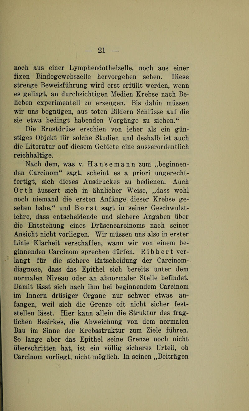 noch aus einer Lymphendothelzelle, noch aus einer fixen Bindegewebszelle hervorgehen sehen. Diese strenge Beweisführung wird erst erfüllt werden, wenn es gelingt, an durchsichtigen Medien Krebse nach Be¬ lieben experimentell zu erzeugen. Bis dahin müssen wir uns begnügen, aus toten Bildern Schlüsse auf die sie etwa bedingt habenden Vorgänge zu ziehen.“ Die Brustdrüse erschien von jeher als ein gün¬ stiges Objekt für solche Studien und deshalb ist auch die Literatur auf diesem Gebiete eine ausserordentlich reichhaltige. Nach dem, was v. Hansemann zum „beginnen¬ den Carcinom“ sagt, scheint es a priori ungerecht¬ fertigt, sich dieses Ausdruckes zu bedienen. Auch Orth äussert sich in ähnlicher Weise, „dass wohl noch niemand die ersten Anfänge dieser Krebse ge¬ sehen habe,“ und Borst sagt in seiner Geschwulst¬ lehre, dass entscheidende und sichere Angaben über die Entstehung eines Drüsencarcinoms nach seiner Ansicht nicht vorliegen. Wir müssen uns also in erster Linie Klarheit verschaffen, wann wir von einem be¬ ginnenden Carcinom sprechen dürfen. Ribbert ver¬ langt für die sichere Entscheidung der Carcinom- diagnose, dass das Epithel sich bereits unter dem normalen Niveau oder an abnormaler Stelle befindet. Damit lässt sich nach ihm bei beginnendem Carcinom im Innern drüsiger Organe nur schwer etwas an¬ fangen, weil sich die Grenze oft nicht sicher fest¬ stellen lässt. Hier kann allein die Struktur des frag¬ lichen Bezirkes, die Abweichung von dem normalen Bau im Sinne der Krebsstruktur zum Ziele führen. So lange aber das Epithel seine Grenze noch nicht überschritten hat, ist ein völlig sicheres Urteil, ob Carcinom vorliegt, nicht möglich. In seinen „Beiträgen