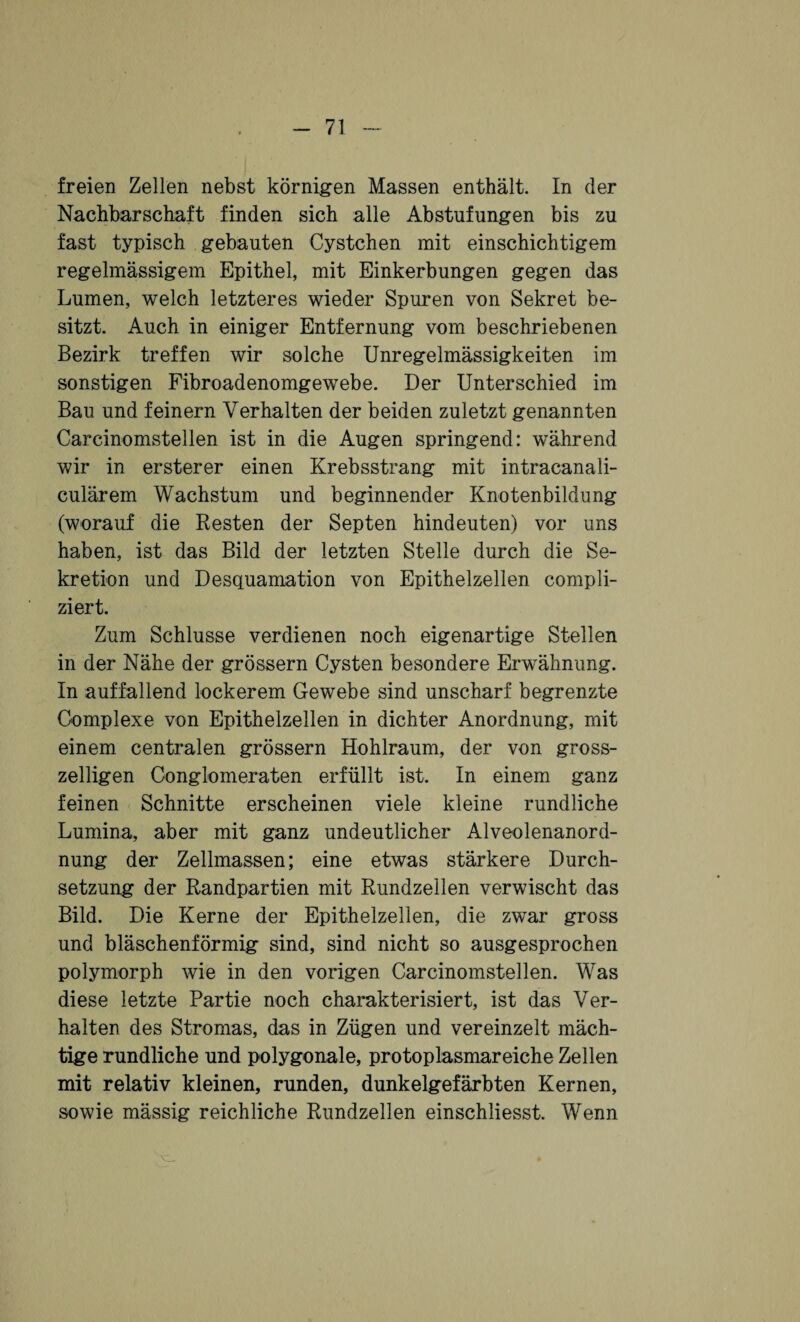 freien Zellen nebst körnigen Massen enthält. In der Nachbarschaft finden sich alle Abstufungen bis zu fast typisch gebauten Cystchen mit einschichtigem regelmässigem Epithel, mit Einkerbungen gegen das Lumen, welch letzteres wieder Spuren von Sekret be¬ sitzt. Auch in einiger Entfernung vom beschriebenen Bezirk treffen wir solche Unregelmässigkeiten im sonstigen Fibroadenomgewebe. Der Unterschied im Bau und feinem Verhalten der beiden zuletzt genannten Carcinomstellen ist in die Augen springend: während wir in ersterer einen Krebsstrang mit intracanali- culärem Wachstum und beginnender Knotenbildung (worauf die Resten der Septen hindeuten) vor uns haben, ist das Bild der letzten Stelle durch die Se¬ kretion und Desquamation von Epithelzellen compli- ziert. Zum Schlüsse verdienen noch eigenartige Stellen in der Nähe der grossem Cysten besondere Erwähnung. In auffallend lockerem Gewebe sind unscharf begrenzte Complexe von Epithelzellen in dichter Anordnung, mit einem centralen grossem Hohlraum, der von gross¬ zeiligen Conglomeraten erfüllt ist. In einem ganz feinen Schnitte erscheinen viele kleine rundliche Lumina, aber mit ganz undeutlicher Alveolenanord¬ nung der Zellmassen; eine etwas stärkere Durch¬ setzung der Randpartien mit Rundzellen verwischt das Bild. Die Kerne der Epithelzellen, die zwar gross und bläschenförmig sind, sind nicht so ausgesprochen polymorph wie in den vorigen Carcinomstellen. Was diese letzte Partie noch charakterisiert, ist das Ver¬ halten des Stromas, das in Zügen und vereinzelt mäch¬ tige rundliche und polygonale, protoplasmareiche Zellen mit relativ kleinen, runden, dunkelgefärbten Kernen, sowie massig reichliche Rundzellen einschliesst. Wenn