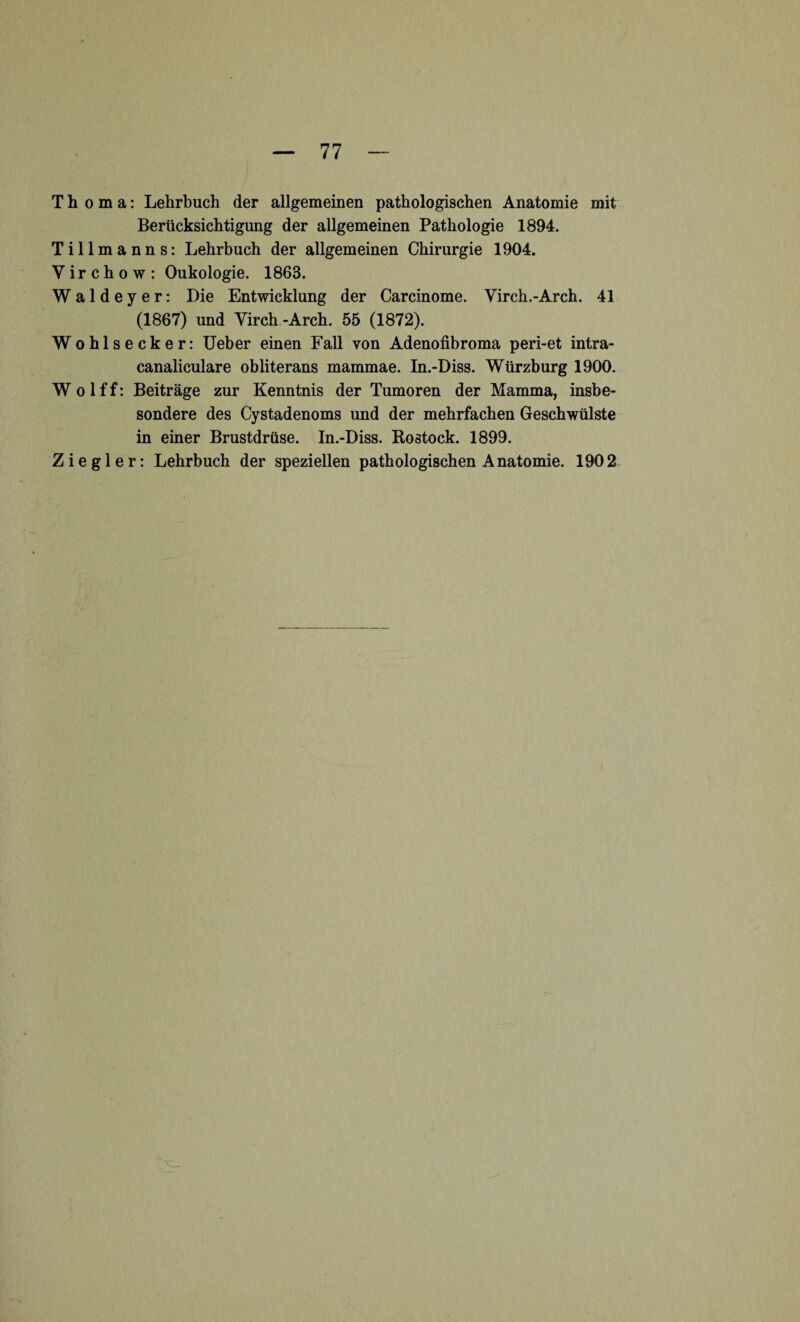 Th o m a: Lehrbuch der allgemeinen pathologischen Anatomie mit Berücksichtigung der allgemeinen Pathologie 1894. Tillmanns: Lehrbuch der allgemeinen Chirurgie 1904. V i r c h o w : Oukologie. 1863. Waldeyer: Die Entwicklung der Carcinome. Yirch.-Arch. 41 (1867) und Virch -Arch. 55 (1872). Wohlsecker: Ueber einen Fall von Adenofibroma peri-et intra- canaliculare obliterans mammae. In.-Diss. Würzburg 1900. W o 1 f f: Beiträge zur Kenntnis der Tumoren der Mamma, insbe¬ sondere des Cystadenoms und der mehrfachen Geschwülste in einer Brustdrüse. In.-Diss. Rostock. 1899.
