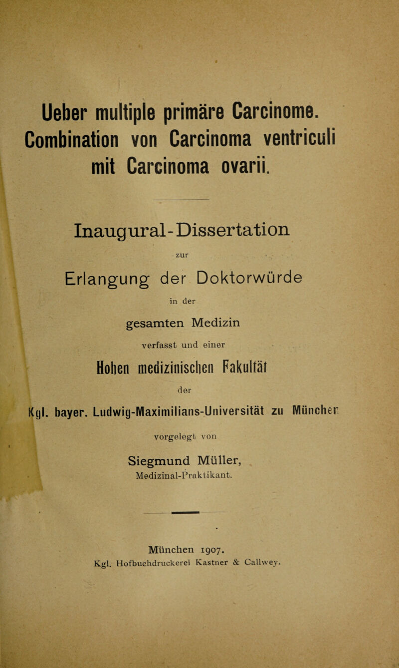 , ' , V. » lieber multiple primäre Carcinome. Combination von Carcinoma ventriculi mit Carcinoma ovarii. Inaugural- Dissertation zur Erlangung der Doktorwürde in der gesamten Medizin verfasst und einer Hohen medizinischen Fakultät der Kgl. bayer. Ludwig-IYlaximilians-Universität zu München vorgelegt von Siegmund Müller, Medizinal-Praktikant. München 1907. Kgl. Hofbuchdruckerei Kästner & Callwey.