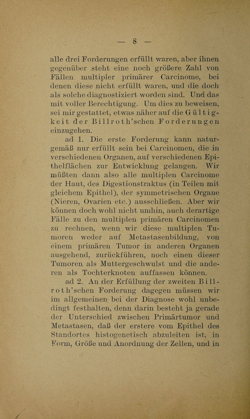 alle drei Forderungen erfüllt waren, aber ihnen gegenüber steht eine noch größere Zahl von Fällen multipler primärer Carcinome, bei denen diese nicht erfüllt waren, und die doch als solche diagnostiziert worden sind. Und das mit voller Berechtigung. Um dies zu beweisen, sei mir gestattet, etwas näher auf die Gültig¬ keit der Bill rot h’ sehen Fordern n g e n einzugehen. ad 1. Die erste Forderung kann natur¬ gemäß nur erfüllt sein bei Carcinomen, die in verschiedenen Organen, auf verschiedenen Epi¬ thelflächen zur Entwicklung gelangen. Wir müßten dann also alle multiplen Carcinome der Haut, des Digestions traktus (in Teilen mit gleichem Epithel), der symmetrischen Organe (Nieren, Ovarien etc.) ausschließen. Aber wir können doch wohl nicht umhin, auch derartige Fälle zu den multiplen primären Carcinomen zu rechnen, wenn wir diese multiplen Tu¬ moren weder auf Metastasenbildung, von einem primären Tumor in anderen Organen ausgehend, zurückführen, noch einen dieser Tumoren als Muttergeschwulst und die ande¬ ren als Tochterknoten auffassen können. ad 2. An der Erfüllung der zweiten Bi 11- roth’sehen Forderung dagegen müssen wir im allgemeinen bei der Diagnose wohl unbe¬ dingt festhalten, denn darin besteht ja gerade der Unterschied zwischen Primärtumor und Metastasen, daß der erstere vom Epithel des Standortes histogenetisch abzuleiten ist, in Form, Größe und Anordnung der Zellen, und in