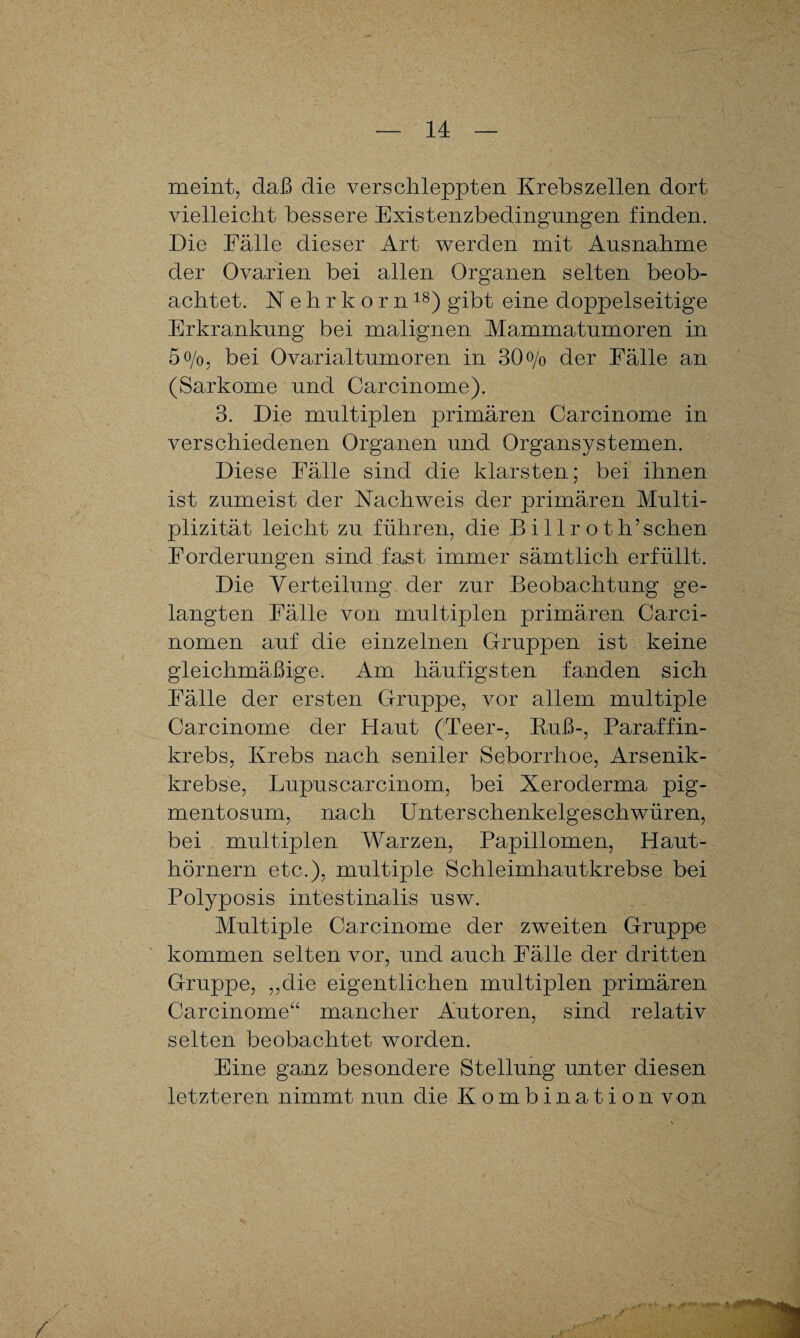 meint, daß die verschleppten Krebszellen dort vielleicht bessere Existenzbedingungen finden. Die Fälle dieser Art werden mit Ausnahme der Ovarien bei allen Organen selten beob¬ achtet. Nehrkorn18) gibt eine doppelseitige Erkrankung bei malignen Mammatumoren in 5 o/o, bei Ovarialtumoren in 30o/o der Fälle an (Sarkome und Carcinome). 3. Die multiplen primären Carcinome in verschiedenen Organen und Organsystemen. Diese Fälle sind die klarsten; bei ihnen ist zumeist der Nachweis der primären Multi- plizität leicht zu führen, die B i 11 r o t h’sehen Forderungen sind fast immer sämtlich erfüllt. Die Verteilung der zur Beobachtung ge¬ langten Fälle von multiplen primären Carci- nomen auf die einzelnen Gruppen ist keine gleichmäßige. Am häufigsten fanden sich Fälle der ersten Gruppe, vor allem multiple Carcinome der Haut (Teer-, Buß-, Paraffin¬ krebs, Krebs nach seniler Seborrhoe, Arsenik¬ krebse, Lupuscarcinom, bei Xeroderma pig¬ mentosum, nach Unterschenkelgeschwüren, bei multiplen Warzen, Papillomen, Haut¬ hörnern etc.), multiple Schleimhautkrebse bei Polyposis intestinalis usw. Multiple Carcinome der zweiten Gruppe kommen selten vor, und auch Fälle der dritten Gruppe, „die eigentlichen multiplen primären Carcinome“ mancher Autoren, sind relativ selten beobachtet worden. Eine ganz besondere Stellung unter diesen letzteren nimmt nun die Kombination vop