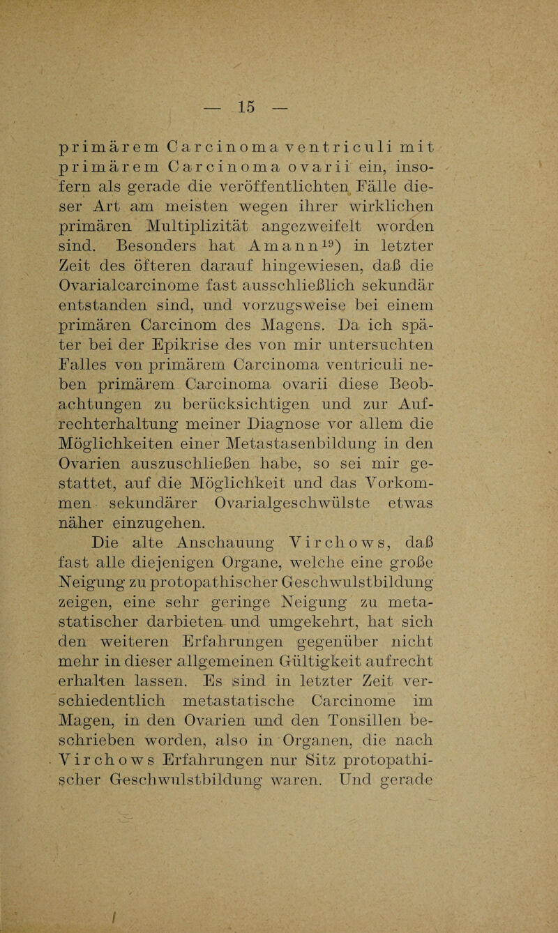 primärem Carcinoma ventriculi mit primärem Carcinoma ovarii ein, inso¬ fern als gerade die veröffentlichten Fälle die¬ ser Art am meisten wegen ihrer wirklichen primären Multiplizität angezweifelt worden sind. Besonders hat Amann19) in letzter Zeit des öfteren darauf hingewiesen, daß die Ovarialcarcinome fast ausschließlich sekundär entstanden sind, und vorzugsweise bei einem primären Carcinom des Magens. Da ich spä¬ ter bei der Epikrise des von mir untersuchten Falles von primärem Carcinoma ventriculi ne¬ ben primärem Carcinoma ovarii diese Beob¬ achtungen zu berücksichtigen und zur Auf¬ rechterhaltung meiner Diagnose vor allem die Möglichkeiten einer Metastasenbildung in den Ovarien auszuschließen habe, so sei mir ge¬ stattet, auf die Möglichkeit und das Vorkom¬ men sekundärer Ovarialgeschwülste etwas näher einzugehen. Die alte Anschauung Yirchows, daß fast alle diejenigen Organe, welche eine große Neigung zu protopathischer Geschwulstbildung zeigen, eine sehr geringe Neigung zu meta¬ statischer darbieten und umgekehrt, hat sich den weiteren Erfahrungen gegenüber nicht mehr in dieser allgemeinen Gültigkeit aufrecht erhalten lassen. Es sind in letzter Zeit ver¬ schiedentlich metastatische Carcinome im Magen, in den Ovarien und den Tonsillen be¬ schrieben worden, also in Organen, die nach Yirchows Erfahrungen nur Sitz protopathi¬ scher Geschwulstbildung waren. Und gerade Sc. /