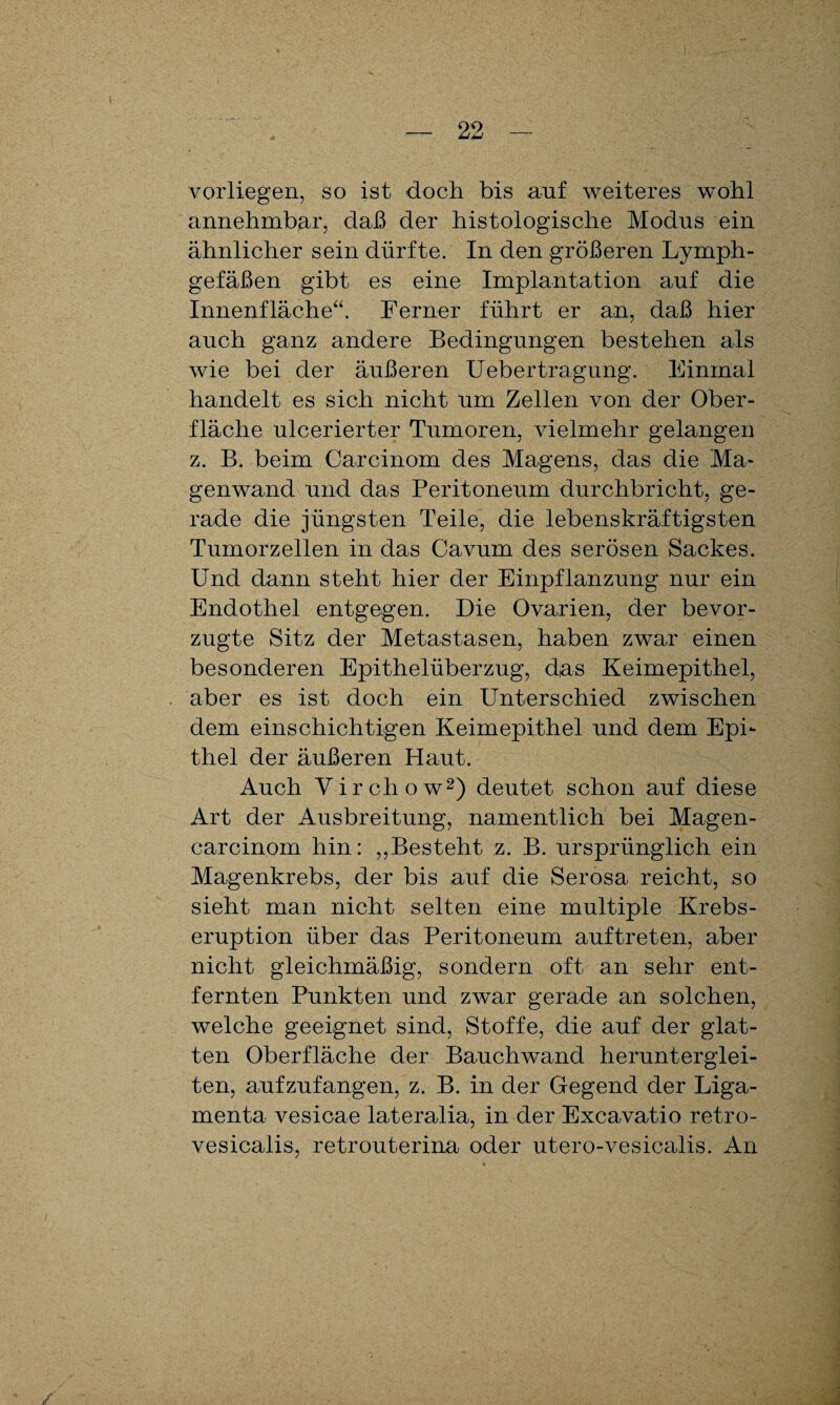 vorliegen, so ist doch bis auf weiteres wohl annehmbar, daß der histologische Modus ein ähnlicher sein dürfte. In den größeren Lymph¬ gefäßen gibt es eine Implantation auf die Innenfläche“. Ferner führt er an, daß hier auch ganz andere Bedingungen bestehen als wie bei der äußeren Uebertragung. Einmal handelt es sich nicht um Zellen von der Ober¬ fläche ulcerierter Tumoren, vielmehr gelangen z. B. beim Carcinom des Magens, das die Ma¬ genwand und das Peritoneum durchbricht, ge¬ rade die jüngsten Teile, die lebenskräftigsten Tumorzellen in das Cavum des serösen Sackes. Und dann steht hier der Einpflanzung nur ein Endothel entgegen. Die Ovarien, der bevor¬ zugte Sitz der Metastasen, haben zwar einen besonderen Epithelüberzug, das Keimepithel, aber es ist doch ein Unterschied zwischen dem einschichtigen Keimepithel und dem Epi¬ thel der äußeren Haut. Auch Vir ch ow2) deutet schon auf diese Art der Ausbreitung, namentlich bei Magen- carcinom hin: ,,Besteht z. B. ursprünglich ein Magenkrebs, der bis auf die Serosa reicht, so sieht man nicht selten eine multiple Krebs¬ eruption über das Peritoneum auftreten, aber nicht gleichmäßig, sondern oft an sehr ent¬ fernten Punkten und zwar gerade an solchen, welche geeignet sind, Stoffe, die auf der glat¬ ten Oberfläche der Bauchwand herunterglei¬ ten, aufzufangen, z. B. in der Gegend der Liga¬ menta vesicae lateralia, in der Excavatio retro- vesicalis, retrouterina oder utero-vesicalis. An