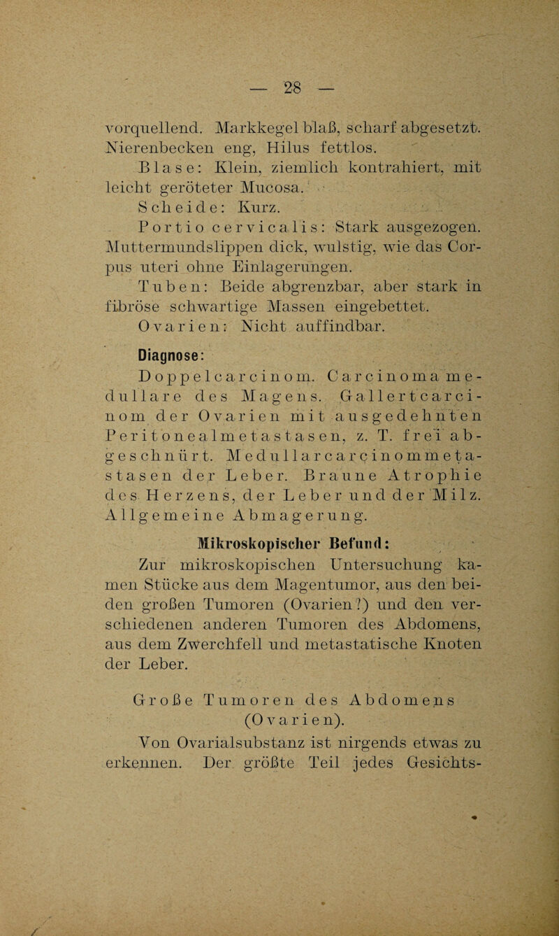 vorquellend. Markkegel blaß, scharf abgesetzt. Nierenbecken eng, Hilus fettlos. Blase: Klein, ziemlich kontrahiert, mit leicht geröteter Mucosa,. ■ Scheide: Kurz. Portio cervicalis: Stark ausgezogen. Muttermundslippen dick, wulstig, wie das Cor¬ pus uteri ohne Einlagerungen. Tuben: Beide abgrenzbar, aber stark in fibröse schwartige Massen eingebettet. Ovarien: Nicht auffindbar. Diagnose: Doppelcarcinom. Carcinoma me¬ dulläre des Magens. ,G aller tcarci- n o m der Ovarie n mit ausgede hn t e n Peritonealmetastasen, z. T. f rei’ ab- geschnürt. Medullarcarcinommeta- stasen der Leber. Braune Atrophie des Herzens, der Leber und d e r M i 1 z. Allgemeine Abmagerung. Mikroskopischer Befund: Zur mikroskopischen Untersuchung ka¬ men Stücke aus dem Magentumor, aus den bei¬ den großen Tumoren (Ovarien?) und den ver¬ schiedenen anderen Tumoren des Abdomens, aus dem Zwerchfell und metastatische Knoten der Leber. Große Tumoren des Abdomens (Ovarien). Von Ovarialsubstanz ist nirgends etwas zu erkennen. Her größte Teil jedes Gesichts-