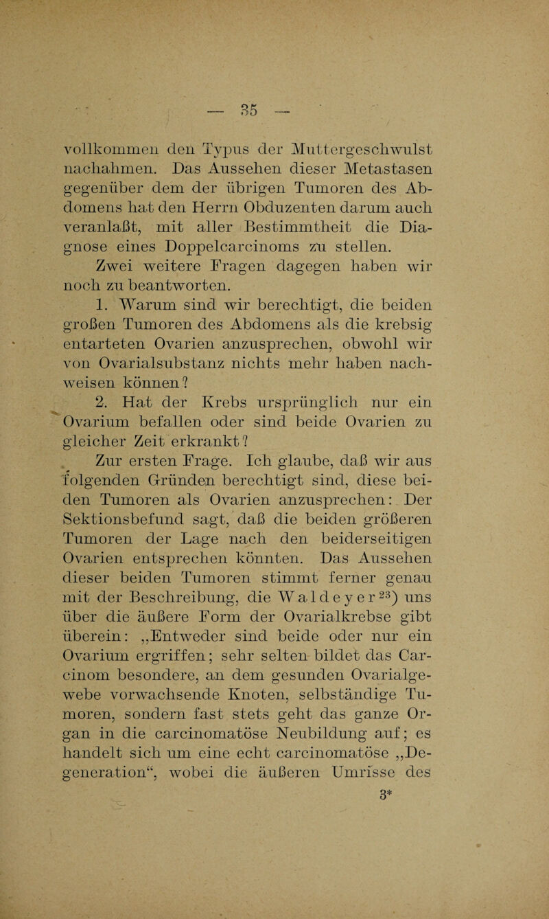 vollkommen den Typus der Muttergeschwulst nachahmen. Das Aussehen dieser Metastasen gegenüber dem der übrigen Tumoren des Ab¬ domens hat den Herrn Obduzenten darum auch veranlaßt, mit aller Bestimmtheit die Dia¬ gnose eines Doppelcarcinoms zu stellen. Zwei weitere Fragen dagegen haben wir noch zu beantworten. 1. Warum sind wir berechtigt, die beiden großen Tumoren des Abdomens als die krebsig entarteten Ovarien anzusprechen, obwohl wir von Ovarialsubstanz nichts mehr haben nach- weisen können? 2. Hat der Krebs ursprünglich nur ein Ovarium befallen oder sind beide Ovarien zu gleicher Zeit erkrankt? Zur ersten Frage. Ich glaube, daß wir aus 0 folgenden Gründen berechtigt sind, diese bei¬ den Tumoren als Ovarien anzusprechen: Der Sektionsbefund sagt, daß die beiden größeren Tumoren der Lage nach den beiderseitigen Ovarien entsprechen könnten. Das Aussehen dieser beiden Tumoren stimmt ferner genau mit der Beschreibung, die Waldeyer23) uns über die äußere Form der Ovarialkrebse gibt überein: „Entweder sind beide oder nur ein Ovarium ergriffen; sehr selten bildet das Car- cinoin besondere, an dem gesunden Ovarialge- webe vorwachsende Knoten, selbständige Tu¬ moren, sondern fast stets geht das ganze Or¬ gan in die carcinomatöse Neubildung auf; es handelt sich um eine echt carcinomatöse „De¬ generation“, wobei die äußeren Umrisse des 3*