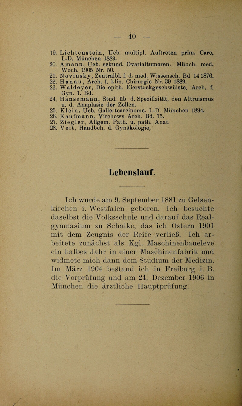 19. Lichtenstein, Ueb. multipl. Auftreten prim. Care. I.-D. München 1889. 20. Amann, Ueb. sekund. Ovarialtumoren. Münch, med. Woch. 1905 Nr. 50. 21. Novinsky, Zentralbl. f. d. med. Wisseasch. Bd 141876. 22. Hanau, Arch. f. klin. Chirurgie Nr. 39 1889. 23. Waldeyer, Die epith. Eierstockgeschwülste. Arch. f. Gyn. t. Bd. 24. Hanse mann, Stud. üb d. Spezifizität, den Altruismus u. d. Anaplasie der Zellen. 25. Klein, Ueb. Gallertcarcinome. I.-D. München 1894. 26. Kaufmann, Virchows Arch. Bd. 75. 27. Ziegler, Allgem. Path. u. path. Anat. 28. Veit, Handbch. d. Gynäkologie, Lebenslauf. Ich wurde am 9. September 1881 zu Gelsen¬ kirchen i. Westfalen geboren. Ich besuchte daselbst die Volksschule und darauf das Real¬ gymnasium zu Schalke, das ich Ostern 1901 mit dem Zeugnis der Reife verließ. Ich ar¬ beitete zunächst als Kgl. Maschinenbaueleve ein halbes Jahr in einer Maschinenfabrik und widmete mich dann dem Studium der Medizin. Im März 1904 bestand ich in Freiburg i. B. die Vorprüfung und am 24. Dezember 1906 in München die ärztliche Hauptprüfung.