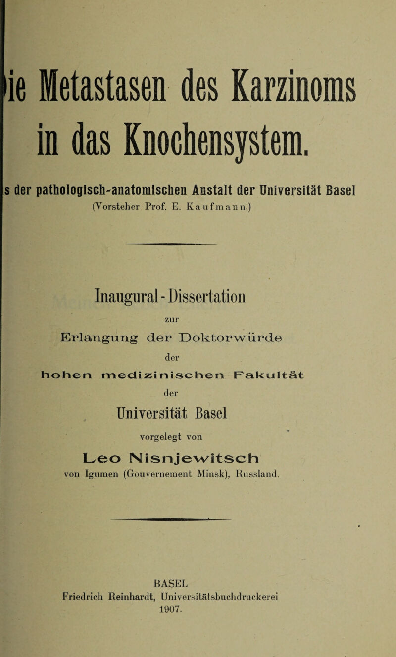 ie Metastasen des Karzinoms in das Knochensystem. s der pathologisch-anatomischen Anstalt der Universität Basel (Vorsteher Prof. E. Kaufmann.) Inaugural - Dissertation zur Erlangung der Doktorwürde der hohen medizinischen Fakultät der Universität Basel vorgelegt von Leo Nisnjewitsch von Igumen (Gouvernement Minsk), Russland. BASEL Friedrich Reinhardt, Universitätshuchdruckerei 1907.