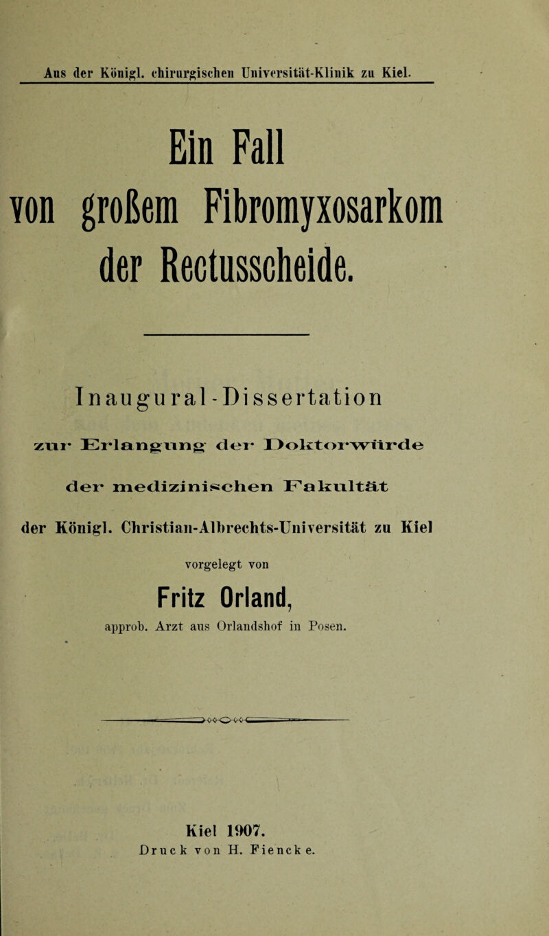 Ein Fall von großem Fibromyxosarkom der Rectusscheide. T n au gural- Dissertation zur Erlangung clei* Doktorwürde der medizinischen Fakultät der König]. Christian-Albrechts-Universität zu Kiel vorgelegt von Fritz Orland, approb. Arzt aus Orlandshof in Posen. Kiel 1907. Druck von Ii. Fiencke.