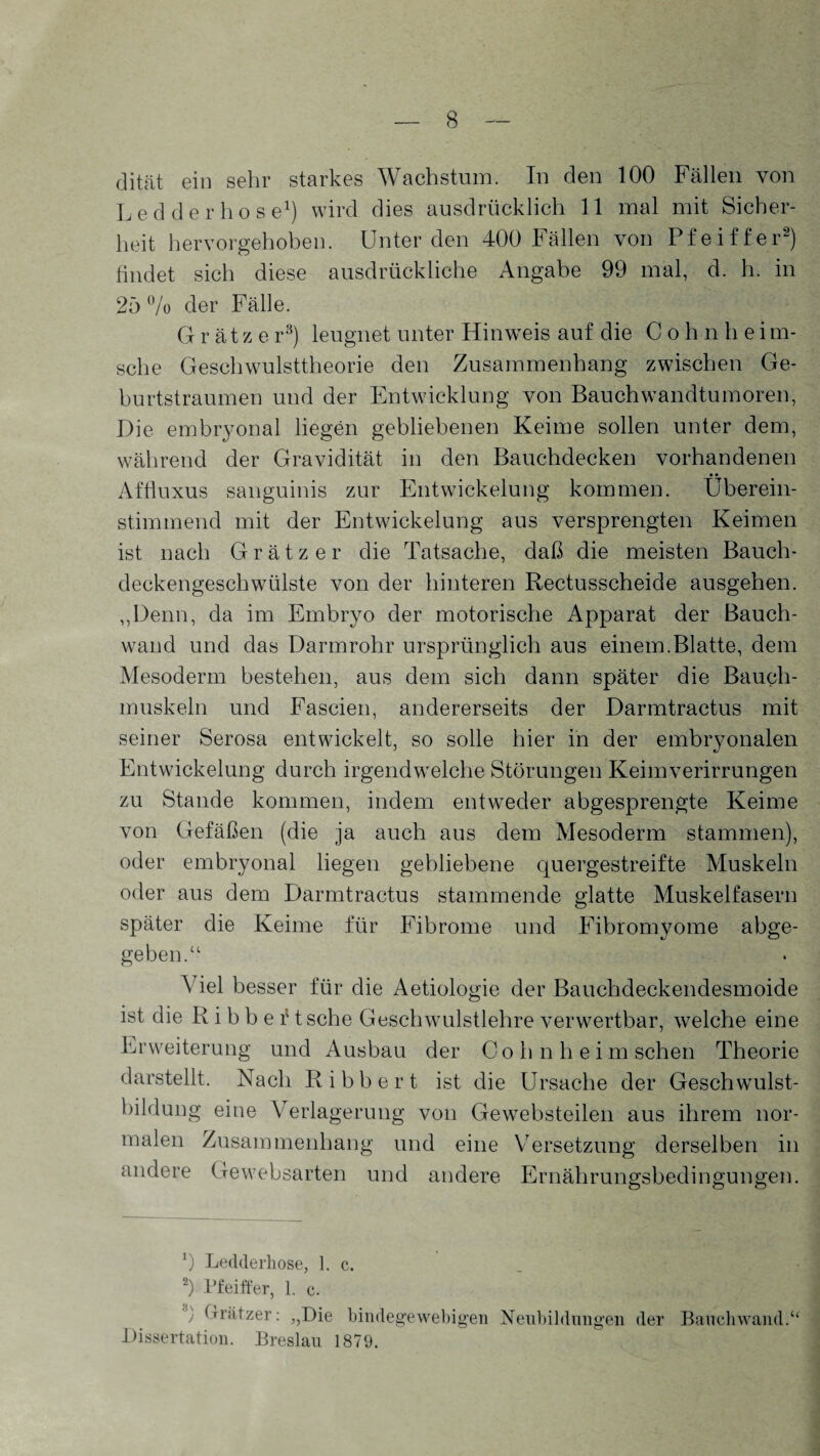 dität ein sehr starkes Wachstum. In den 100 Fällen von Ledderhose1) wird dies ausdrücklich 11 mal mit Sicher¬ heit hervorgehoben. Unter den 400 Fällen von Pfeiffer2) findet sich diese ausdrückliche Angabe 99 mal, d. h. in 25 % der Fälle. G r ät z e r3) leugnet unter Hinweis auf die C o h n h e i ra¬ sche Geschwulsttheorie den Zusammenhang zwischen Ge¬ burtstraumen und der Entwicklung von Bauchwandtumoren, Die embryonal liegen gebliebenen Keime sollen unter dem, während der Gravidität in den Bauchdecken vorhandenen Affluxus sanguinis zur Entwickelung kommen. Überein¬ stimmend mit der Entwickelung aus versprengten Keimen ist nach G r ä t z e r die Tatsache, daß die meisten Bauch¬ deckengeschwülste von der hinteren Rectusscheide ausgehen. ,,Denn, da im Embryo der motorische Apparat der Bauch¬ wand und das Darmrohr ursprünglich aus einem.Blatte, dem Mesoderm bestehen, aus dem sich dann später die Bauch¬ muskeln und Fascien, andererseits der Darmtractus mit seiner Serosa entwickelt, so solle hier in der embryonalen Entwickelung durch irgendwelche Störungen Keim Verirrungen zu Stande kommen, indem entweder abgesprengte Keime von Gefäßen (die ja auch aus dem Mesoderm stammen), oder embryonal liegen gebliebene quergestreifte Muskeln oder aus dem Darmtractus stammende glatte Muskelfasern später die Keime für Fibrome und Fibromyome abge¬ geben.“ Viel besser für die Aetiologie der Bauchdeckendesmoide ist die R i b b e 11 sehe Geschwulstlehre verwertbar, welche eine Erweiterung und Ausbau der Co h n h e i m sehen Theorie darstellt. Nach Ribbert ist die Ursache der Geschwulst¬ bildung eine Verlagerung von Gewebsteilen aus ihrem nor¬ malen Zusammenhang und eine Versetzung derselben in andere Ge websarten und andere Ernährungsbedingungen. 9 Ledderliose, 1. c. 2) Pfeiffer, 1. e. ') Grätzer: „Die bindegewebigen Neubildungen der Dissertation. Breslau 1879. Bauchwand.“