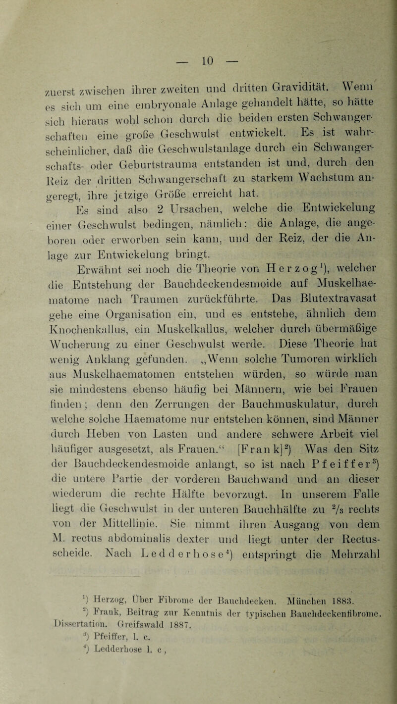 zuerst zwischen ihrer zweiten und dritten Gravidität. Wenn es sich um eine embryonale Anlage gehandelt hätte, so hätte sich hieraus wohl schon durch die beiden ersten Schwanger¬ schaften eine große Geschwulst entwickelt. Es ist waht- scheinlicher, daß die Geschwulstanlage durch ein Schwanger¬ schafts- oder Geburtstrauma entstanden ist und, durch den Reiz der dritten Schwangerschaft zu starkem Wachstum an¬ geregt, ihre jetzige Größe erreicht hat. Es sind also 2 Ursachen, welche die Entwickelung einer Geschwulst bedingen, nämlich: die Anlage, die ange¬ boren oder erworben sein kann, und der Reiz, der die An¬ lage zur Entwickelung bringt. Erwähnt sei noch die Theorie von Herzog1), welcher die Entstehung der Bauchdeckendesrnoide auf Muskelhae- matome nach Traumen zurückführte. Das Blutextravasat gehe eine Organisation ein, und es entstehe, ähnlich dem Knochenkallus, ein Muskelkallus, welcher durch übermäßige Wucherung zu einer Geschwulst werde. Diese Theorie hat wenig Anklang gefunden. „Wenn solche Tumoren wirklich aus Muskelhaematomen entstehen würden, so würde man sie mindestens ebenso häufig bei Männern, wie bei Frauen finden; denn den Zerrungen der Bauchmuskulatur, durch welche solche Haematome nur entstehen können, sind Männer durch Heben von Lasten und andere schwere Arbeit viel häufiger ausgesetzt, als Frauen.“ [Frank]2) Was den Sitz der Bauchdeckendesrnoide anlangt, so ist nach Pfeiffer3) die untere Partie der vorderen Bauchwand und an dieser wiederum die rechte Hälfte bevorzugt. In unserem Falle liegt die Geschwulst in der unteren Bauchhälfte zu 2/s rechts von der Mittellinie. Sie nimmt ihren Ausgang von dem M. rectus abdominalis dexter und liegt unter der Rectus- scheide. Nach L e d d e r h ose4) entspringt die Mehrzahl ') Herzog, (her Fibrome der Bauchdecken. München 1883. “) Brank, Beitrag znr Kenntnis der typischen Bauchdeckenfibrome. Dissertation. Greifswald 1887. 8) Pfeiffer, 1. c. 4) Ledderhose 1. c,