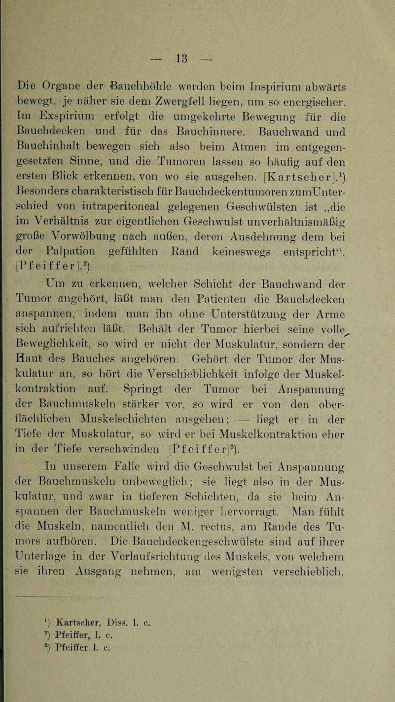 Die Organe der Bauchhöhle werden beim Inspirium abwärts bewegt, je näher sie dem Zwergfell liegen, um so energischer. Im Exspirium erfolgt die umgekehrte Bewegung für die Bauchdecken und für das Bauchinnere. Bauchwand und Bauchinhalt bewegen sich also beim Atmen im entgegen¬ gesetzten Sinne, und die Tumoren lassen so häufig auf den ersten Blick erkennen, von wo sie ausgehen. [Kartscher].1) Besonders charakteristisch für Bauchdeckentumoren zumUnter- schied von intraperitoneal gelegenen Geschwülsten ist „die im Verhältnis zur eigentlichen Geschwulst unverhältnismäßig große Vorwölbung nach außen, deren Ausdehnung dem bei der Palpation gefühlten Rand keineswegs entspricht“. [Pfeiffer].2) Um zu erkennen, welcher Schicht der Bauch wand der Tumor angehört, läßt man den Patienten die Bauchdecken anspannen, indem man ihn ohne Unterstützung der Arme sich aufrichten läßt. Behält der Tumor hierbei seine volle Beweglichkeit, so wird er nicht der Muskulatur, sondern der Haut des Bauches angehören. Gehört der Tumor der Mus¬ kulatur an, so hört die Verschieblichkeit infolge der Muskel¬ kontraktion auf. Springt der Tumor bei Anspannung der Bauchmuskeln stärker vor, so wird er von den ober¬ flächlichen Muskelschichten ausgehen; — liegt er in der Tiefe der Muskulatur, so wird er bei Muskelkontraktion eher in der Tiefe verschwinden [Pfeiffer]3). In unserem Falle wird die Geschwulst bei Anspannung der Bauchmuskeln unbeweglich; sie liegt also in der Mus¬ kulatur, und zwar in tieferen Schichten, da sie beim An¬ spannen der Bauchmuskeln weniger hervorragt. Man fühlt die Muskeln, namentlich den M. rectus, am Rande des Tu¬ mors aufhören. Die Bauchdeckengeschwülste sind auf ihrer Unterlage in der Verlaufsrichtung des Muskels, von welchem sie ihren Ausgang nehmen, am wenigsten verschieblich, x) Kartscher, Diss. 1. c. 2) Pfeiffer, 1. c.