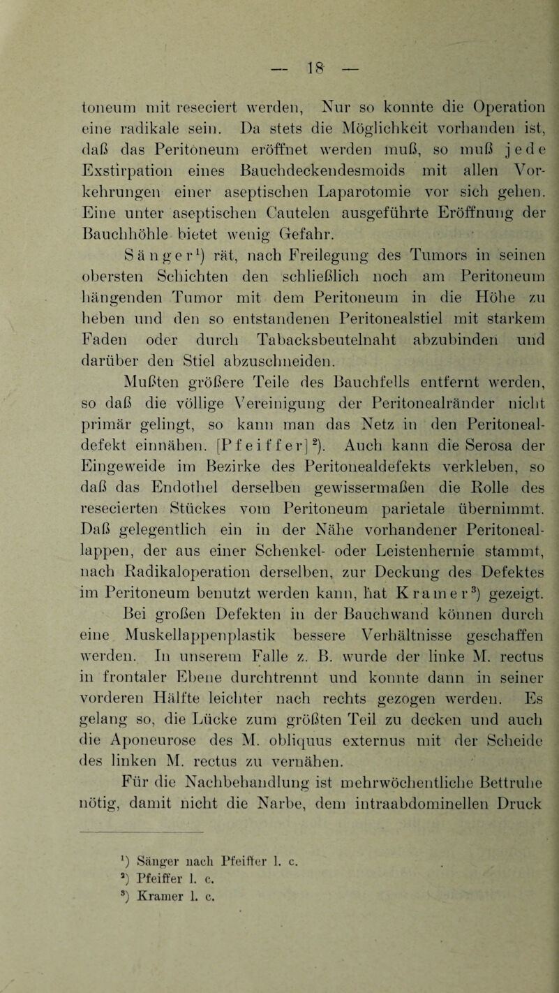 toneum mit reseciert werden, Nur so konnte die Operation eine radikale sein. Da stets die Möglichkeit vorhanden ist, daß das Peritoneum eröffnet werden muß, so muß jede Exstirpation eines Bauchdeckendesmoids mit allen Vor¬ kehrungen einer aseptischen Laparotomie vor sich gehen. Eine unter aseptischen Cautelen ausgeführte Eröffnung der Bauchhöhle bietet wenig Gefahr. Sänger1) rät, nach Freilegung des Tumors in seinen obersten Schichten den schließlich noch am Peritoneum hängenden Tumor mit dem Peritoneum in die Höhe zu heben und den so entstandenen Peritonealstiel mit starkem Faden oder durch Tabacksbeutelnaht abzubinden und darüber den Stiel abzuschneiden. Mußten größere Teile des Bauchfells entfernt werden, so daß die völlige Vereinigung der Peritonealränder nicht primär gelingt, so kann man das Netz in den Peritoneal¬ defekt einnähen. [Pfeiffer]2). Auch kann die Serosa der Eingeweide im Bezirke des Peritonealdefekts verkleben, so daß das Endothel derselben gewissermaßen die Rolle des resecierten Stückes vom Peritoneum parietale übernimmt. Daß gelegentlich ein in der Nähe vorhandener Peritoneal¬ lappen, der aus einer Schenkel- oder Leistenhernie stammt, nach Radikaloperation derselben, zur Deckung des Defektes im Peritoneum benutzt werden kann, hat Kramer3) gezeigt. Bei großen Defekten in der Bauchwand können durch eine Muskellappenplastik bessere Verhältnisse geschaffen werden. In unserem Falle z. B. wurde der linke M. rectus in frontaler Ebene durchtrennt und konnte dann in seiner vorderen Hälfte leichter nach rechts gezogen werden. Es gelang so, die Lücke zum größten Teil zu decken und auch die Aponeurose des M. obliquus externus mit der Scheide des linken M. rectus zu vernähen. Für die Nachbehandlung ist mehrwöchentliche Bettruhe nötig, damit nicht die Narbe, dem intraabdominellen Druck *) Sänger nach Pfeiffer 1. c. a) Pfeiffer 1. c.