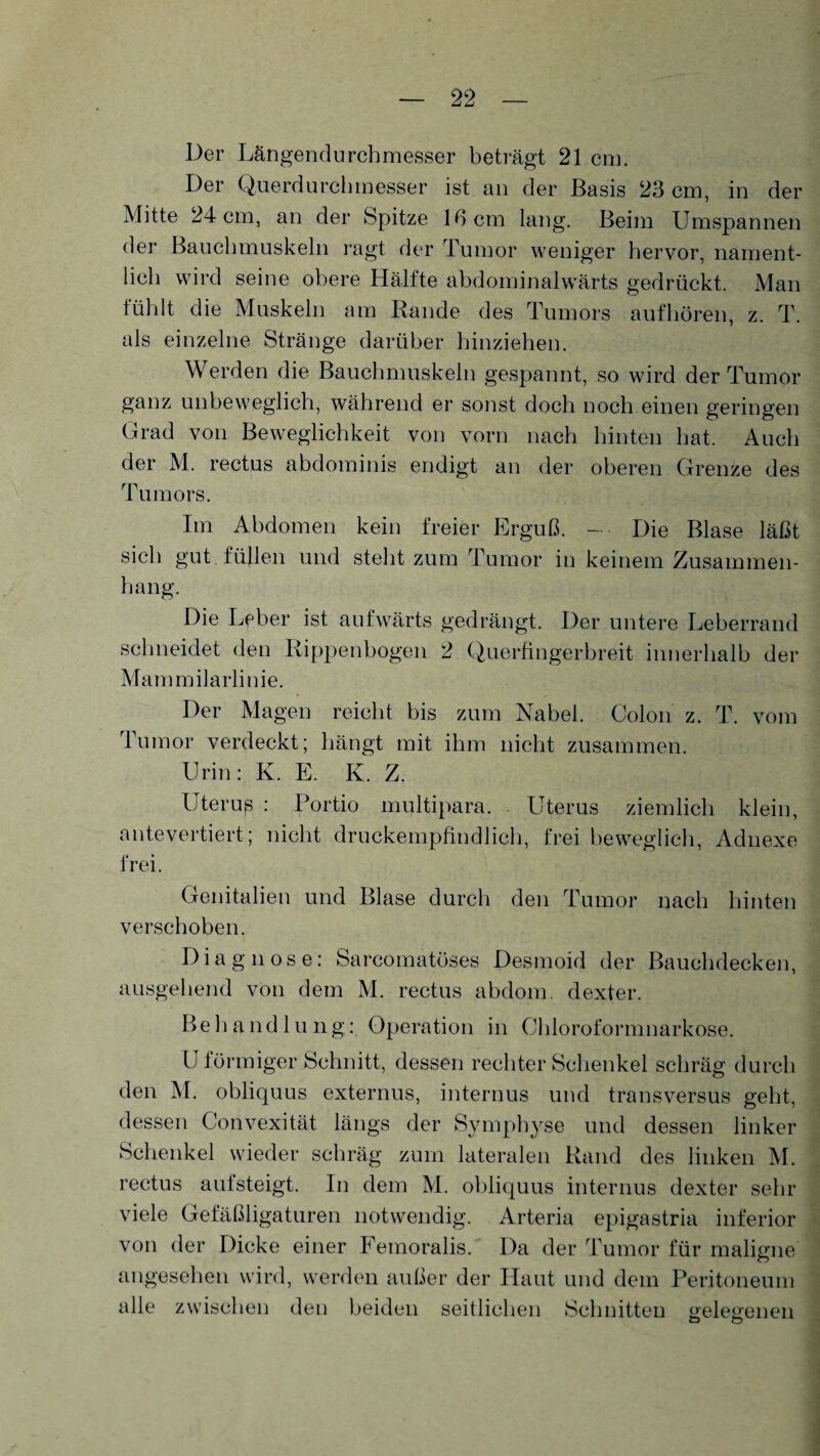 Der Längendurchmesser beträgt 21 cm. Der Querdurchmesser ist an der Basis 23 cm, in der Mitte 24 cm, an der Spitze 16 cm lang. Beim Umspannen der Bauchmuskeln ragt der Tumor weniger hervor, nament¬ lich wird seine obere Hälfte abdominalwärts gedrückt. Man fühlt die Muskeln am Rande des Tumors aufhören, z. T. als einzelne Stränge darüber hinziehen. Werden die Bauchmuskeln gespannt, so wird der Tumor ganz unbeweglich, während er sonst doch noch einen geringen Grad von Beweglichkeit von vorn nach hinten hat. Auch der M. rectus abdominis endigt an der oberen Grenze des Tumors. Im Abdomen kein freier Erguß. — ■ Die Blase läßt sich gut füllen und steht zum Tumor in keinem Zusammen¬ hang. Die Leber ist aufwärts gedrängt. Der untere Leberrand schneidet den Rippenbogen 2 Querfingerbreit innerhalb der Mammilarlinie. Der Magen reicht bis zum Nabel. Colon z. T. vom I umor verdeckt; hängt mit ihm nicht zusammen. Urin: K. E. K. Z. Uterus : Portio multipara. Uterus ziemlich klein, antevertiert; nicht druckempfindlich, frei beweglich, Adnexe frei. Genitalien und Blase durch den Tumor nach hinten verschoben. Diagnose: Sarcomatöses Desmoid der Bauchdecken, ausgehend von dem M. rectus abdom. dexter. Behandlung: Operation in Chloroformnarkose. L förmiger Schnitt, dessen rechter Schenkel schräg durch den M. obliquus externus, internus und transversus geht, dessen Convexität längs der Symphyse und dessen linker Schenkel wieder schräg zum lateralen Rand des linken M. rectus aufsteigt. In dem M. obliquus internus dexter sehr viele Gefäßligaturen notwendig. Arteria epigastria inferior von der Dicke einer Femoralis. Da der Tumor für malisme O angesehen wird, werden außer der Haut und dem Peritoneum alle zwischen den beiden seitlichen Schnitten gelegenen