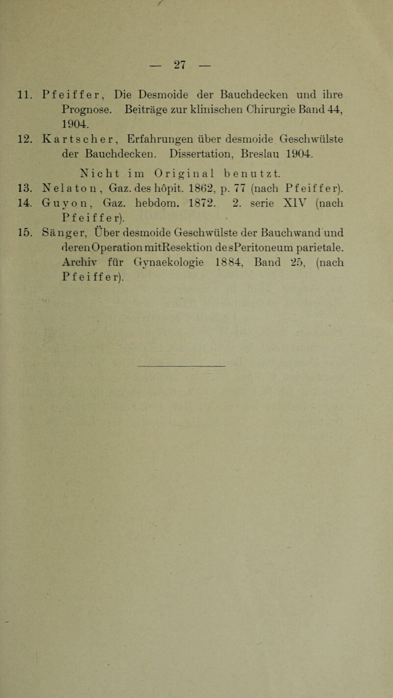 11. Pfeiffer, Die Desmoide der Bauchdecken und ihre Prognose. Beiträge zur klinischen Chirurgie Band 44, 1904. 12. Kart scher, Erfahrungen über desmoide Geschwülste der Bauchdecken. Dissertation, Breslau 1904. Nicht im Original benutzt. 13. Nelaton, Gaz. des höpit. 1862, p. 77 (nach Pfeiffer). 14. Guyon, Gaz. hebdom. 1872. 2. serie XIV (nach Pfeiffer). • • 15. Sänger, Uber desmoide Geschwülste der Bauchwand und deren Operation mitResektion desPeritoneum parietale. Archiv für Gynaekologie 1884, Band 25, (nach P f e i ff e lj.