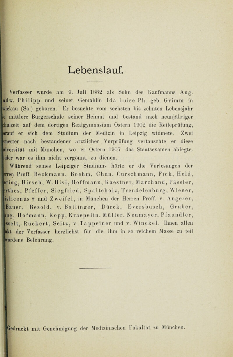 Lebenslauf. Verfasser wurde am 9. Juli 1882 als Sohn des Kaufmanns Aug. Judw. Philipp und seiner Gemahlin Ida Luise Pli. geb. Grimm in Iwickau (Sa.) geboren. Er besuchte vom sechsten bis zehnten Lebensjahr lie mittlere Bürgerschule seiner Heimat und bestand nach neunjähriger fchulzeit auf dem dortigen Realgymnasium Ostern 1902 die Reifeprüfung, Jorauf er sich dem Studium der Medizin in Leipzig widmete. Zwei femester nach bestandener ärztlicher Vorprüfung vertauschte er diese liiversität mit München, wo er Ostern 1907 das Staatsexamen ablegte, lider war es ihm nicht vergönnt, zu dienen. Während seines Leipziger Studiums hörte er die Vorlesungen der Irren Proff. Beckmann, Boehm, Chun, Curschmann, Fick, Held, jering, Hirsch, W. Hisf, Hoff mann, Kaestner, March and, Pässler, Irthes, Pfeffer, Siegfried, Spalteholz, Trendelenburg, Wiener, «islicenus f und Zweifel, in München der Herren Proff. v. Angerer, | Bauer, Bezold, v. Bollinger, Dürck, Eversbusch, Gruber, uig, Hofmann, Kopp, Kraepelin, Müller, Neumayer, Pfaundler, »sselt, Rückert, Seitz, v. Tappeiner und v. Winckel. Ihnen allen nkt der Verfasser herzlichst für die ihm in so reichem Masse zu teil [Wordene Belehrung. —--— ■ j II (Gedruckt mit Genehmigung der Medizinischen Fakultät zu München.