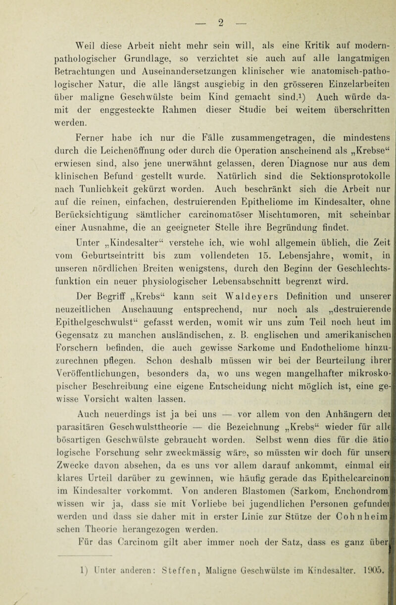 Weil diese Arbeit nicht mehr sein will, als eine Kritik auf modern- pathologischer Grundlage, so verzichtet sie auch auf alle langatmigen Betrachtungen und Auseinandersetzungen klinischer wie anatomisch-patho¬ logischer Natur, die alle längst ausgiebig in den grösseren Einzelarbeiten über maligne Geschwülste beim Kind gemacht sind.1) Auch würde da¬ mit der enggesteckte Rahmen dieser Studie bei weitem überschritten werden. Ferner habe ich nur die Fälle zusammengetragen, die mindestens durch die Leichenöffnung oder durch die Operation anscheinend als „Krebse“ erwiesen sind, also jene unerwähnt gelassen, deren Diagnose nur aus dem klinischen Befund gestellt wurde. Natürlich sind die Sektionsprotokolle nach Tunlichkeit gekürzt worden. Auch beschränkt sich die Arbeit nur auf die reinen, einfachen, destruierenden Epitheliome im Kindesalter, ohne Berücksichtigung sämtlicher carcinomatöser Mischtumoren, mit scheinbar einer Ausnahme, die an geeigneter Stelle ihre Begründung findet. Unter „Kindesalter“ verstehe ich, wie wohl allgemein üblich, die Zeit vom Geburtseintritt bis zum vollendeten 15. Lebensjahre, womit, in unseren nördlichen Breiten wenigstens, durch den Beginn der Geschlechts¬ funktion ein neuer physiologischer Lebensabschnitt begrenzt wird. Der Begriff „Krebs“ kann seit Waldeyers Definition und unserer neuzeitlichen Anschauung entsprechend, nur noch als „destruierende Epithelgeschwulst“ gefasst werden, womit wir uns zum Teil noch heut im Gegensatz zu manchen ausländischen, z. B. englischen und amerikanischen Forschern befinden, die auch gewisse Sarkome und Endotheliome hinzu¬ zurechnen pflegen. Schon deshalb müssen wir bei der Beurteilung ihrer Veröffentlichungen, besonders da, wo uns wegen mangelhafter mikrosko¬ pischer Beschreibung eine eigene Entscheidung nicht möglich ist, eine ge¬ wisse Vorsicht walten lassen. Auch neuerdings ist ja bei uns — vor allem von den Anhängern dei parasitären Geschwulsttheorie — die Bezeichnung „Krebs“ wieder für alle bösartigen Geschwülste gebraucht worden. Selbst wenn dies für die ätio logische Forschung sehr zweckmässig wäre, so müssten wir doch für unsere Zwecke davon absehen, da es uns vor allem darauf ankommt, einmal eil klares Urteil darüber zu gewinnen, wie häufig gerade das Epithelcarcinon im Kindesalter vorkommt. Von anderen Blastomen (Sarkom, Enchondrom wissen wir ja, dass sie mit Vorliebe bei jugendlichen Personen gefundeil werden und dass sie daher mit in erster Linie zur Stütze der Cohn heim» sehen Theorie herangezogen werden. Für das Carcinom gilt aber immer noch der Satz, dass es ganz über* 1) Unter anderen: Steffen, Maligne Geschwülste im Kindesalter. 1905,