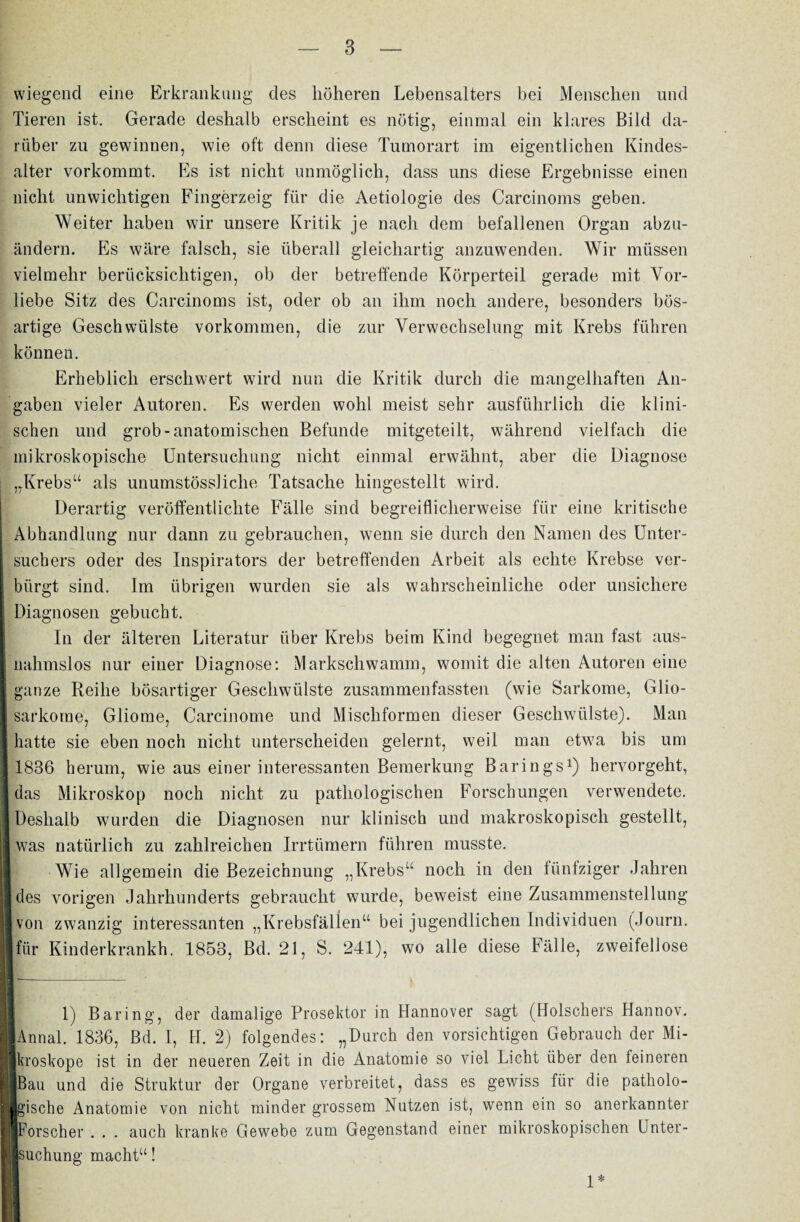 wiegend eine Erkrankung des höheren Lebensalters bei Menschen und Tieren ist. Gerade deshalb erscheint es nötig, einmal ein klares Bild da¬ rüber zu gewinnen, wie oft denn diese Tumorart im eigentlichen Kindes¬ alter vorkommt. Es ist nicht unmöglich, dass uns diese Ergebnisse einen nicht unwichtigen Fingerzeig für die Aetiologie des Carcinoms geben. Weiter haben wir unsere Kritik je nach dem befallenen Organ abzu¬ ändern. Es wäre falsch, sie überall gleichartig anzuwenden. Wir müssen vielmehr berücksichtigen, ob der betreffende Körperteil gerade mit Vor¬ liebe Sitz des Carcinoms ist, oder ob an ihm noch andere, besonders bös¬ artige Geschwülste Vorkommen, die zur Verwechselung mit Krebs führen können. Erheblich erschwert wird nun die Kritik durch die mangelhaften An¬ gaben vieler Autoren. Es werden wohl meist sehr ausführlich die klini¬ schen und grob-anatomischen Befunde mitgeteilt, während vielfach die mikroskopische Untersuchung nicht einmal erwähnt, aber die Diagnose „Krebs“ als unumstössliche Tatsache hingestellt wird. Derartig veröffentlichte Fälle sind begreiflicherweise für eine kritische Abhandlung nur dann zu gebrauchen, wenn sie durch den Namen des Unter¬ suchers oder des Inspirators der betreffenden Arbeit als echte Krebse ver¬ bürgt sind. Im übrigen wurden sie als wahrscheinliche oder unsichere Diagnosen gebucht. In der älteren Literatur über Krebs beim Kind begegnet man fast aus- I nahmslos nur einer Diagnose: Markschwamm, womit die alten Autoren eine 1 ganze Reihe bösartiger Geschwülste zusammenfassten (wie Sarkome, Glio- I Sarkome, Gliome, Carcinome und Mischformen dieser Geschwülste). Man I hatte sie eben noch nicht unterscheiden gelernt, weil man etwa bis um | 1836 herum, wie aus einer interessanten Bemerkung Barings1) hervorgeht, | das Mikroskop noch nicht zu pathologischen Forschungen verwendete. I Deshalb wurden die Diagnosen nur klinisch und makroskopisch gestellt, 1 was natürlich zu zahlreichen Irrtümern führen musste. I Wie allgemein die Bezeichnung „Krebs“ noch in den fünfziger Jahren ■ des vorigen Jahrhunderts gebraucht wurde, beweist eine Zusammenstellung ■ von zwanzig interessanten „Krebsfällen“ bei jugendlichen Individuen (Journ. Ifür Kinderkrankh. 1853, Bd. 21, S. 241), wo alle diese Fälle, zweifellose - ' ■ —- * 1 1) Baring, der damalige Prosektor in Hannover sagt (Hölschers Hannov. IlAnnal. 1836, Bd. I, H. 2) folgendes: „Durch den vorsichtigen Gebrauch der Mi- llkroskope ist in der neueren Zeit in die Anatomie so viel Licht über den feineren üßau und die Struktur der Organe verbreitet, dass es gewiss für die patholo- Wgische Anatomie von nicht minder grossem Nutzen ist, wenn ein so anerkannter «Forscher . . . auch kranke Gewebe zum Gegenstand einer mikroskopischen ünter- llsuchung macht“! 1*