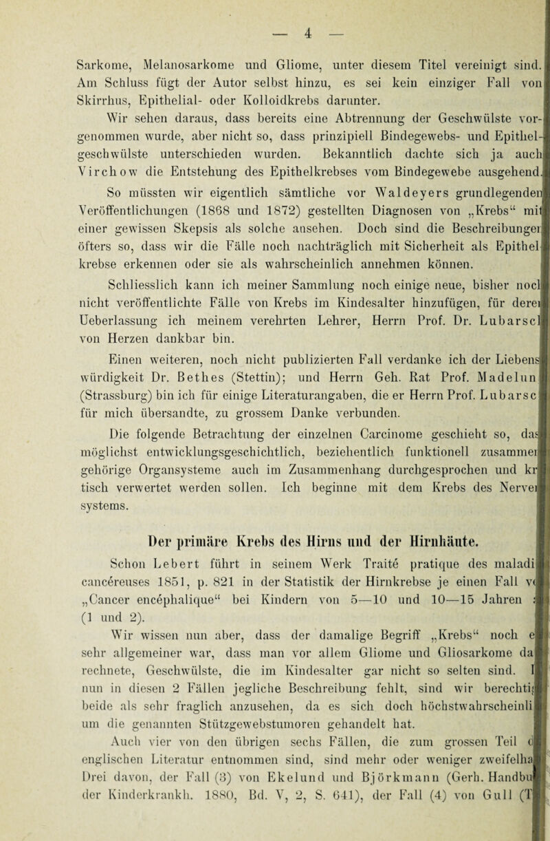 Sarkome, Melanosarkome und Gliome, unter diesem Titel vereinigt sind. Am Schluss fügt der Autor selbst hinzu, es sei kein einziger Fall von] Skirrhus, Epithelial- oder Kolloidkrebs darunter. Wir sehen daraus, dass bereits eine Abtrennung der Geschwülste vor-j genommen wurde, aber nicht so, dass prinzipiell Bindegewebs- und Epithel-! geschwülste unterschieden wurden. Bekanntlich dachte sich ja auchj Virchow die Entstehung des Epithelkrebses vom Bindegewebe ausgehend. So müssten wir eigentlich sämtliche vor Waldeyers grundlegenden! Veröffentlichungen (1868 und 1872) gestellten Diagnosen von „Krebs“ mit! einer gewissen Skepsis als solche ansehen. Doch sind die Beschreibungei; öfters so, dass wir die Fälle noch nachträglich mit Sicherheit als Epithel krebse erkennen oder sie als wahrscheinlich annehmen können. Schliesslich kann ich meiner Sammlung noch einige neue, bisher noclj nicht veröffentlichte Fälle von Krebs im Kindesalter hinzufügen, für deren Ueberlassung ich meinem verehrten Lehrer, Herrn Prof. Dr. Lubarscl] von Herzen dankbar bin. Einen weiteren, noch nicht publizierten Fall verdanke ich der Liebensj] Würdigkeit Dr. Bethes (Stettin); und Herrn Geh. Rat Prof. Madelun (Strassburg) bin ich für einige Literaturangaben, die er Herrn Prof. Lubarsc für mich übersandte, zu grossem Danke verbunden. Die folgende Betrachtung der einzelnen Carcinome geschieht so, da^ möglichst entwicklungsgeschichtlich, beziehentlich funktionell zusammei gehörige Organsysteme auch im Zusammenhang durchgesprochen und kr 1 tisch verwertet werden sollen. Ich beginne mit dem Krebs des Nerveij Systems. Der primäre Krebs des Hirns mul der Hirnhäute. Schon Lebert führt in seinem Werk Traite pratique des maladi cancereuses 1851, p. 821 in der Statistik der Hirnkrebse je einen Fall v< „Cancer encephalique“ bei Kindern von 5—10 und 10—15 Jahren (1 und 2). Wir wissen nun aber, dass der damalige Begriff „Krebs“ noch d sehr allgemeiner war, dass man vor allem Gliome und Gliosarkome da rechnete, Geschwülste, die im Kindesalter gar nicht so selten sind. Ii nun in diesen 2 Fällen jegliche Beschreibung fehlt, sind wir berechtig beide als sehr fraglich anzusehen, da es sich doch höchstwahrscheinli um die genannten Stützgewebstumoren gehandelt hat. Auch vier von den übrigen sechs Fällen, die zum grossen Teil d| englischen Literatur entnommen sind, sind mehr oder weniger zweifelha Drei davon, der Fall (3) von Ekelund und Björkmann (Gerh. Handbu der Kinderkrankh. 1880, Btl. V, 2, S. 641), der Fall (4) von Gull (Tj