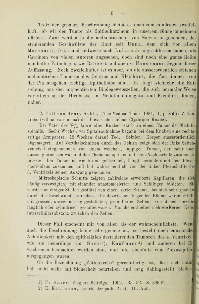 Trotz der genauen Beschreibung bleibt es doch zum mindesten zweifel¬ haft, ob wir den Tumor als Epithelkarzinom in unserem Sinne annehmen dürfen. Zwar werden ja die melanotisclien, von Naevis ausgehenden, de- struierenden Geschwülste der Haut seit Unna, dem sich vor allem Marchand, Orth und teilweise auch Lubarsch angeschlossen haben, als Carcinom von vielen Autoren angesehen, doch sind noch eine ganze Reihe namhafter Pathologen, wie Ribbert und auch v. Hansemann Gegner dieser Auffassung:. Noch zweifelhafter ist es aber, ob die ausserordentlich seltenen näher. Ventrikel eingenommen von einem weichen, lappigen Tumor, der mehr nach] aussen gewachsen war und den Thalamus opticus und seine Nachbarteile zusammen¬ presste. Der Tumor ist weich und gefässreieh, hangt besonders mit dem Plexus chorioideus zusammen und hat wahrscheinlich von der linken Plexushälfte des 3. Ventrikels seinen Ausgang genommen. Mikroskopische Schnitte zeigten zahlreiche erweiterte Kapillaren, die sicüj häufig verzweigten, mit einander anastomosierten und Schlingen bildeten. Sh wurden an einigen Stellen gestützt von einem zarten Stroma, das sich sehr sparsai durch die Geschwulst erstreckte. Die dazwischen liegenden Räume waren erfüll mit grossen, unregelmässig gestalteten, granulierten Zellen, von denen einzeln'; länglich oder zylindrisch gestaltet waren. Manche enthielten mehrere Kerne. Kein Interzellularsubstanz zwischen den Zellen. Dieser Fall erscheint mir von allen als der wahrscheinlichste. Wem? auch die Beschreibung keine sehr genaue ist, so besteht doch entschiede; Aelinlichkeit mit den epithelialen destruierenden Tumoren des 4. Ventrikels! wie sie neuerdings von Saxeri), Kaufmann1 2) und anderen bei Erl wachsenen beobachtet worden sind, und die ebenfalls vom Plexusepithe-j ausgegangen waren. Ob die Bezeichnung „Zottenkrebs“ gerechtfertigt ist, lässt sich natüi] lieh nicht mehr mit Sicherheit beurteilen und mag dahingestellt bleiben melanotisclien Tumoren des Gehirns und Kleinhirns, die fast immer von der Pia ausgehen, richtige Epitheliome sind. Es liegt vielmehr die Ent¬ stehung aus den pigmentierten Bindegewebszellen, die sich normaler Weise vor allem an der Hirnbasis, in Medulla oblongata und Kleinhirn finden, 2. Fall von Henry Ashby (The Medical Times 1884, II, p. 850): Zotten¬ krebs (villous carcinoma) des Plexus chorioideus (3jähriger Knabe). Der Vater des 3x/4 Jahre alten Knaben starb an einem Tumor der MedullaI spinalis. Sechs Wochen vor Spitalsaufnahme begann bei dem Knaben eine rechts¬ seitige Armparese. 15 Wochen darauf Tod. Sektion: Körper ausserordentlich^ abgemagert. Auf Vertikalschnitten durch das Gehirn zeigt sich der linke Seiten-] k k 1) Fr. Saxer, Zieglers Beiträge. 1902. Bd. 32. S. 326 11'. 2) E. Kaufmann, Lehrb. der path. Anat. III. Aull. 1