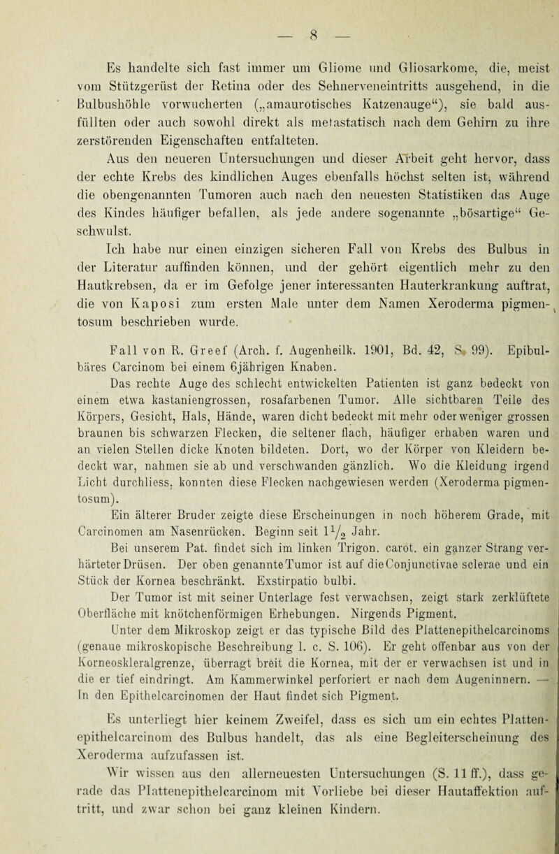 Es handelte sich fast immer um Gliome und Gliosarkome, die, meist vom Stützgerüst der Retina oder des Sehnerveneintritts ausgehend, in die Bulbushöhle vorwucherten („amaurotisches Katzenauge“), sie bald aus¬ füllten oder auch sowohl direkt als metastatisch nach dem Gehirn zu ihre zerstörenden Eigenschaften entfalteten. Aus den neueren Untersuchungen und dieser Arbeit geht hervor, dass der echte Krebs des kindlichen Auges ebenfalls höchst selten ist, während die obengenannten Tumoren auch nach den neuesten Statistiken das Auge des Kindes häufiger befallen, als jede andere sogenannte „bösartige“ Ge¬ schwulst. Ich habe nur einen einzigen sicheren Fall von Krebs des Bulbus in der Literatur auffinden können, und der gehört eigentlich mehr zu den Hautkrebsen, da er im Gefolge jener interessanten Hauterkrankung auftrat, die von Kaposi zum ersten Male unter dem Namen Xeroderma pigmen- tosum beschrieben wurde. Fall von R. Greef (Arch. f. Augenheilk. 1901, Bd. 42, S* 99). Epibul- bäres Carcinom bei einem 6jährigen Knaben. Das rechte Auge des schlecht entwickelten Patienten ist ganz bedeckt von einem etwa kastaniengrossen, rosafarbenen Tumor. Alle sichtbaren Teile des Körpers, Gesicht, Hals, Hände, waren dicht bedeckt mit mehr oder weniger grossen braunen bis schwarzen Flecken, die seltener flach, häufiger erhaben waren und an vielen Stellen dicke Knoten bildeten. Dort, wo der Körper von Kleidern be¬ deckt war, nahmen sie ab und verschwanden gänzlich. Wo die Kleidung irgend Licht durchliess, konnten diese Flecken nachgewiesen werden (Xeroderma pigmen¬ tosum). Ein älterer Bruder zeigte diese Erscheinungen in noch höherem Grade, mit Carcinomen am Nasenrücken. Beginn seit \l/2 Jahr. Bei unserem Pat. findet sich im linken Trigon, carot. ein ganzer Strang ver¬ härteter Drüsen. Der oben genannteTumor ist auf die Conjunctivae sclerae und ein Stück der Kornea beschränkt. Exstirpatio bulbi. Der Tumor ist mit seiner Unterlage fest verwachsen, zeigt stark zerklüftete Oberfläche mit knötchenförmigen Erhebungen. Nirgends Pigment. Unter dem Mikroskop zeigt er das typische Bild des Plattenepithelcarcinoms (genaue mikroskopische Beschreibung 1. c. S. 106). Er geht offenbar aus von der Korneoskleralgrenze, überragt breit die Kornea, mit der er verwachsen ist und in die er tief eindringt. Am Kammerwinkel perforiert er nach dem Augeninnern. — In den Epithelcarcinomen der Haut findet sich Pigment. Es unterliegt hier keinem Zweifel, dass es sich um ein echtes Platten- epithelcarcinom des Bulbus handelt, das als eine Begleiterscheinung des Xeroderma aufzufassen ist. Wir wissen aus den allerneuesten Untersuchungen (S. 11 ft*.), dass ge¬ rade das Plattenepithelcarcinom mit Vorliebe bei dieser Hautaffektion auf- tritt, und zwar schon bei ganz kleinen Kindern.
