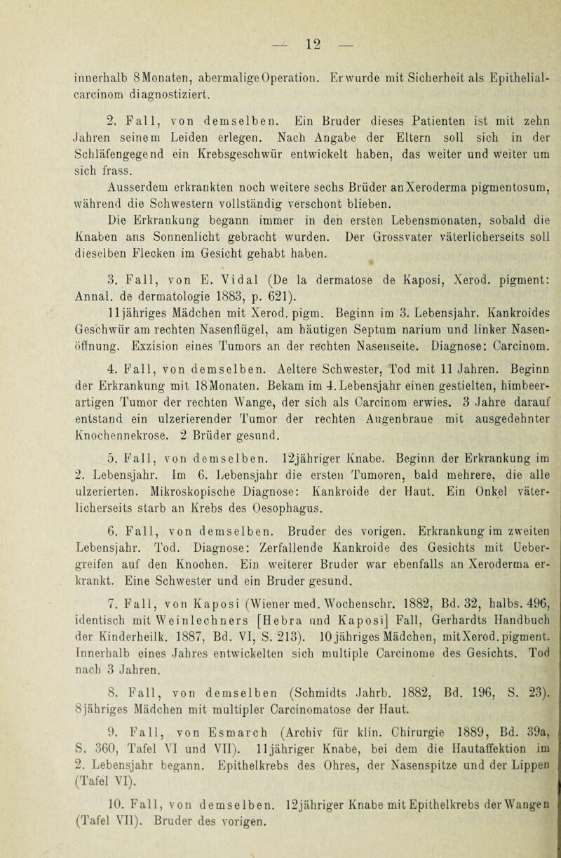 innerhalb SMonaten, abermalige Operation. Erwurde mit Sicherheit als Epithelial- carcinom diagnostiziert. 2. Fall, von demselben. Ein Bruder dieses Patienten ist mit zehn Jahren seinem Leiden erlegen. Nach Angabe der Eltern soll sich in der Schläfengegend ein Krebsgeschwür entwickelt haben, das weiter und weiter um sich frass. Ausserdem erkrankten noch weitere sechs Brüder an Xeroderma pigmentosum, während die Schwestern vollständig verschont blieben. Die Erkrankung begann immer in den ersten Lebensmonaten, sobald die Knaben ans Sonnenlicht gebracht wurden. Der Grossvater väterlicherseits soll dieselben Flecken im Gesicht gehabt haben. 3. Fall, von E. Vidal (De la dermatose de Kaposi, Xerod. pigment: Annal. de dermatologie 1883, p. 621). 11 jähriges Mädchen mit Xerod. pigm. Beginn im 3. Lebensjahr. Kankroides Geschwür am rechten Nasenflügel, am häutigen Septum narium und linker Nasen¬ öffnung. Exzision eines Tumors an der rechten Nasenseite. Diagnose: Carcinom. 4. Fall, von demselben. Aeltere Schwester, Tod mit 11 Jahren. Beginn der Erkrankung mit ISMonaten. Bekam im 4.Lebensjahr einen gestielten, himbeer- artigen Tumor der rechten Wange, der sich als Carcinom erwies. 3 Jahre darauf entstand ein ulzerierender Tumor der rechten Augenbraue mit ausgedehnter Knochennekrose. 2 Brüder gesund. 5. Fall, von demselben. 12jähriger Knabe. Beginn der Erkrankung im 2. Lebensjahr. Im 6. Lebensjahr die ersten Tumoren, bald mehrere, die alle ulzerierten. Mikroskopische Diagnose: Kankroide der Haut. Ein Onkel väter¬ licherseits starb an Krebs des Oesophagus. 6. Fall, von demselben. Bruder des vorigen. Erkrankung im zweiten Lebensjahr. Tod. Diagnose: Zerfallende Kankroide des Gesichts mit Ueber- greifen auf den Knochen. Ein weiterer Bruder war ebenfalls an Xeroderma er¬ krankt. Eine Schwester und ein Bruder gesund. 7. Fall, von Kaposi (Wiener med. Wochenschr. 1882, Bd. 32, halbs. 496, identisch mit W einlechners [Hebra und Kaposi] Fall, Gerhardts Handbuch der Kinderheilk. 1887, Bd. VI, S. 213). 10 jähriges Mädchen, mitXerod. pigment. Innerhalb eines Jahres entwickelten sich multiple Carcinome des Gesichts. Tod nach 3 Jahren. 8. Fall, von demselben (Schmidts Jahrb. 1882, Bd. 196, S. 23). Sjähriges Mädchen mit multipler Carcinomatose der Haut. 9. Fall, von Esmarch (Archiv für klin. Chirurgie 1889, Bd. 39a, S. 360, Tafel VI und VII). 11 jähriger Knabe, bei dem die Hautaffektion im 2. Lebensjahr begann. Epithelkrebs des Ohres, der Nasenspitze und der Lippen (Tafel YI). 10. Fall, von demselben. 12 jähriger Knabe mit Epithelkrebs der Wangen (Tafel VII). Bruder des vorigen.